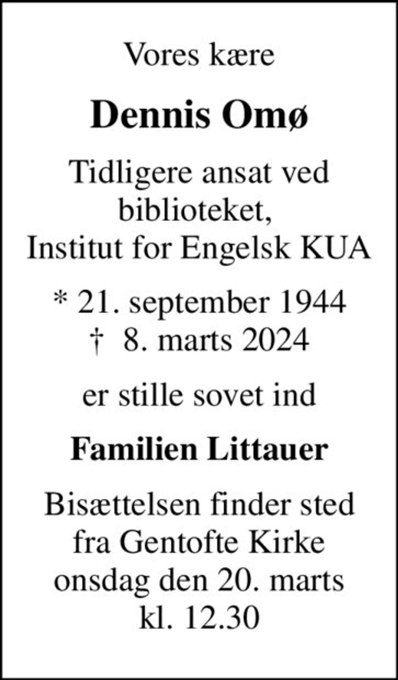 Vores kære
Dennis Omø
tidligere ansat ved biblioteket,  Institut for Engelsk KUA
* 21. september 1944
						✝ 8. marts 2024
er stille sovet ind
Familien Littauer
Bisættelsen finder sted fra Gentofte Kirke onsdag den 20. marts kl. 12.30