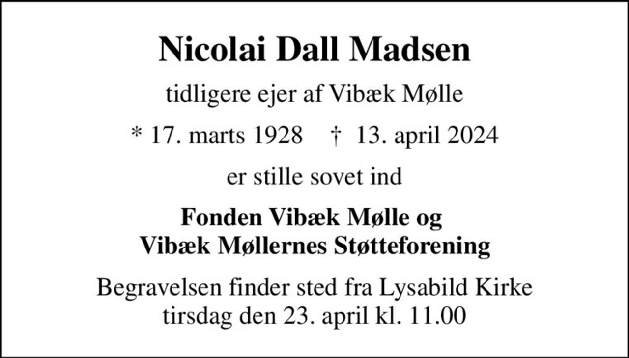 Nicolai Dall Madsen
tidligere ejer af Vibæk Mølle
* 17. marts 1928    ✝ 13. april 2024
er stille sovet ind
Fonden Vibæk Mølle og  Vibæk Møllernes Støtteforening
Begravelsen finder sted fra Lysabild Kirke  tirsdag den 23. april kl. 11.00