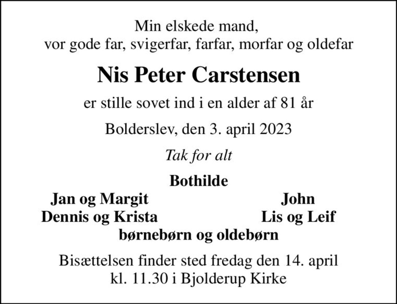 Min elskede mand,  vor gode far, svigerfar, farfar, morfar og oldefar
Nis Peter Carstensen
er stille sovet ind i en alder af 81 år
Bolderslev, den 3. april 2023
Tak for alt
Bothilde
Jan og Margit
John
Dennis og Krista
Lis og Leif
Bisættelsen finder sted fredag den 14. april kl. 11.30 i Bjolderup Kirke