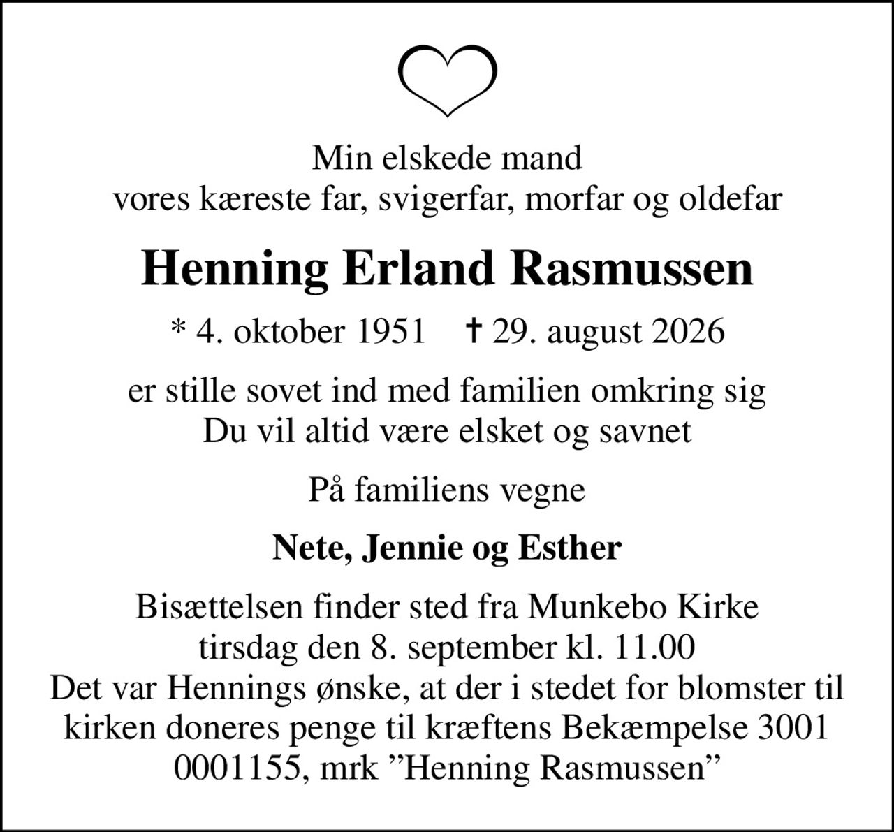 Min elskede mand vores kæreste far, svigerfar, morfar og oldefar
Henning Erland Rasmussen
* 4. oktober 1951    ✝ 29. august 2026
er stille sovet ind med familien omkring sig Du vil altid være elsket og savnet
På familiens vegne
Nete, Jennie og Esther
Bisættelsen finder sted fra Munkebo Kirke  tirsdag den 8. september kl. 11.00  Det var Hennings ønske, at der i stedet for blomster til kirken doneres penge til kræftens Bekæmpelse 3001 0001155, mrk Henning Rasmussen