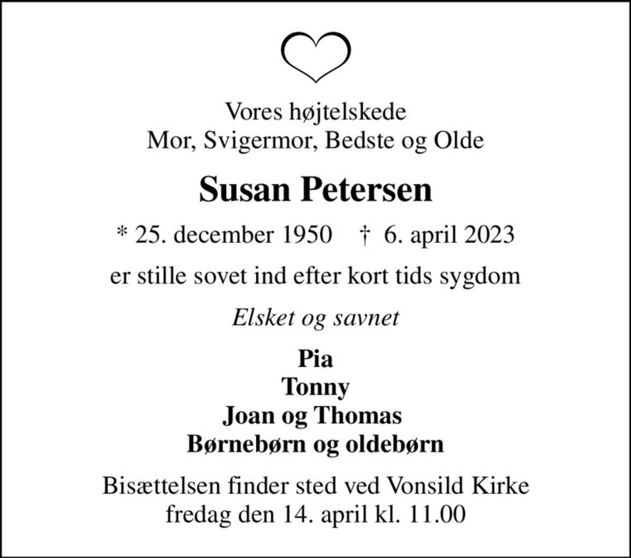 Vores højtelskede Mor, Svigermor, Bedste og Olde
Susan Petersen
* 25. december 1950    ✝ 6. april 2023
er stille sovet ind efter kort tids sygdom
Elsket og savnet
Pia Tonny Joan og Thomas  Børnebørn og oldebørn
Bisættelsen finder sted ved Vonsild Kirke  fredag den 14. april kl. 11.00