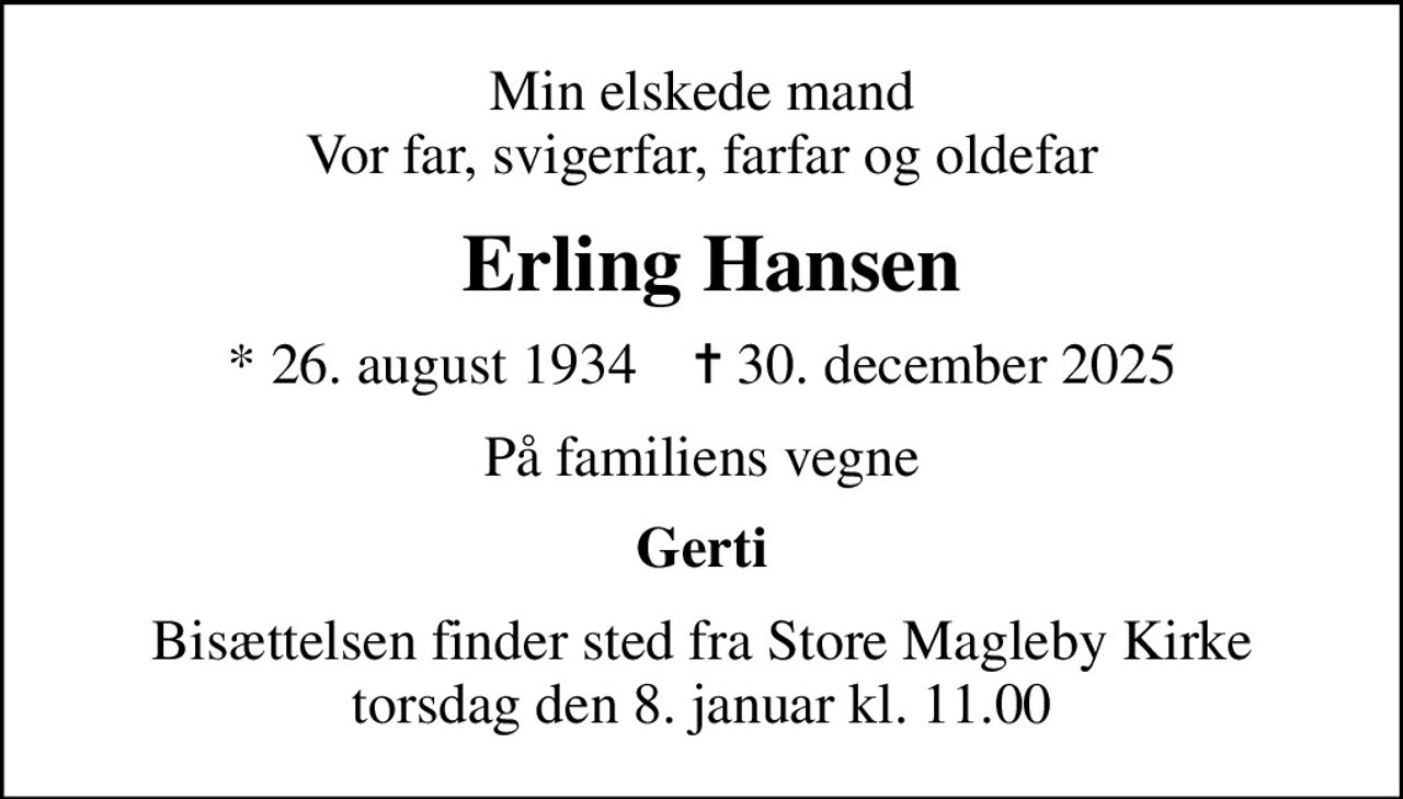 Min elskede mand Vor far, svigerfar, farfar og oldefar
 Erling Hansen
* 26. august 1934    ✝ 30. december 2025
På familiens vegne
Gerti
Bisættelsen finder sted fra Store Magleby Kirke  torsdag den 8. januar kl. 11.00
