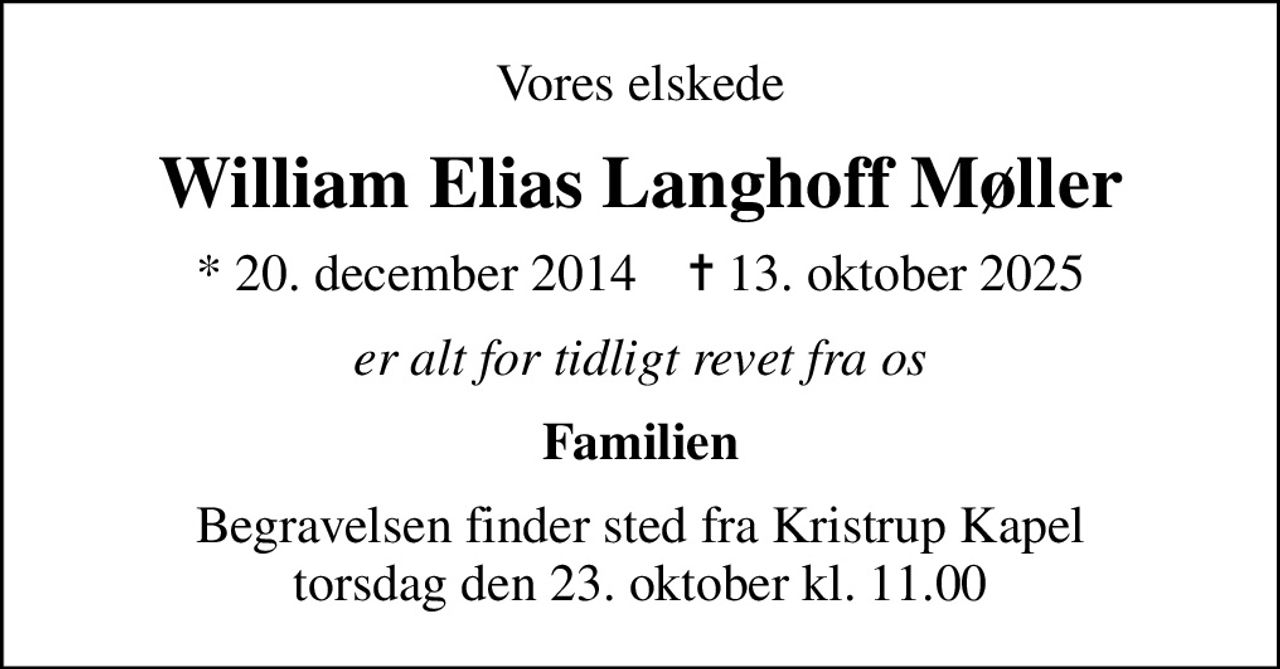 Vores elskede
William Elias Langhoff Møller
* 20. december 2014    ✝ 13. oktober 2025
er alt for tidligt revet fra os
Familien
Begravelsen finder sted fra Kristrup Kapel  torsdag den 23. oktober kl. 11.00