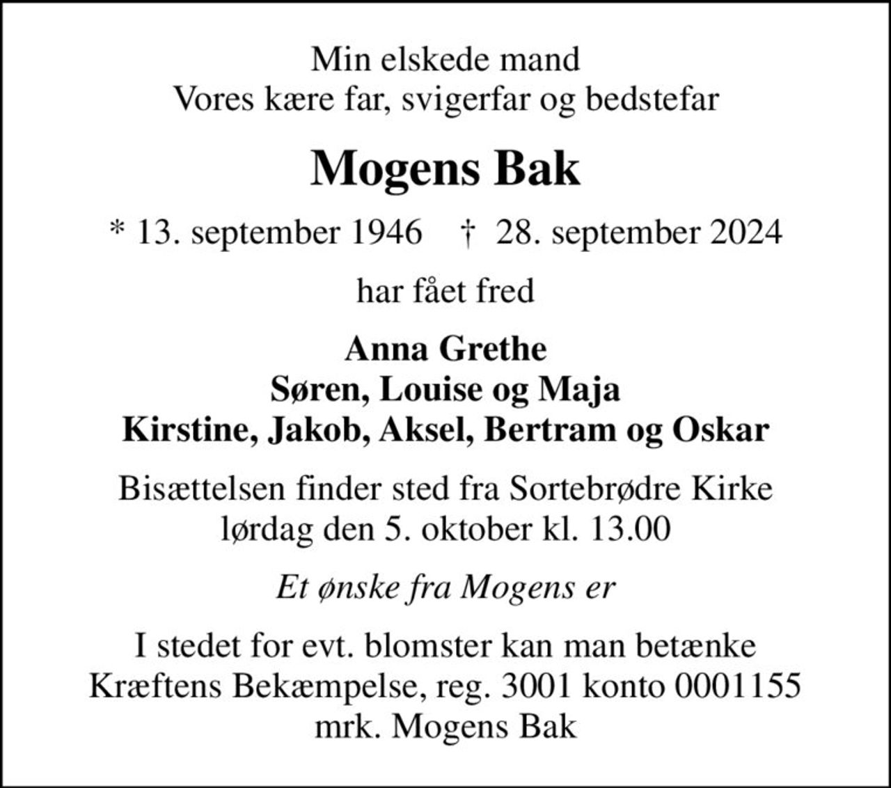 Min elskede mand Vores kære far, svigerfar og bedstefar
Mogens Bak
* 13. september 1946    ✝ 28. september 2024
har fået fred
Anna Grethe Søren, Louise og Maja Kirstine, Jakob, Aksel, Bertram og Oskar
Bisættelsen finder sted fra Sortebrødre Kirke  lørdag den 5. oktober kl. 13.00 
Et ønske fra Mogens er
I stedet for evt. blomster kan man betænke
					Kræftens Bekæmpelse reg.3001konto0001155mrk. Mogens
					Bak
