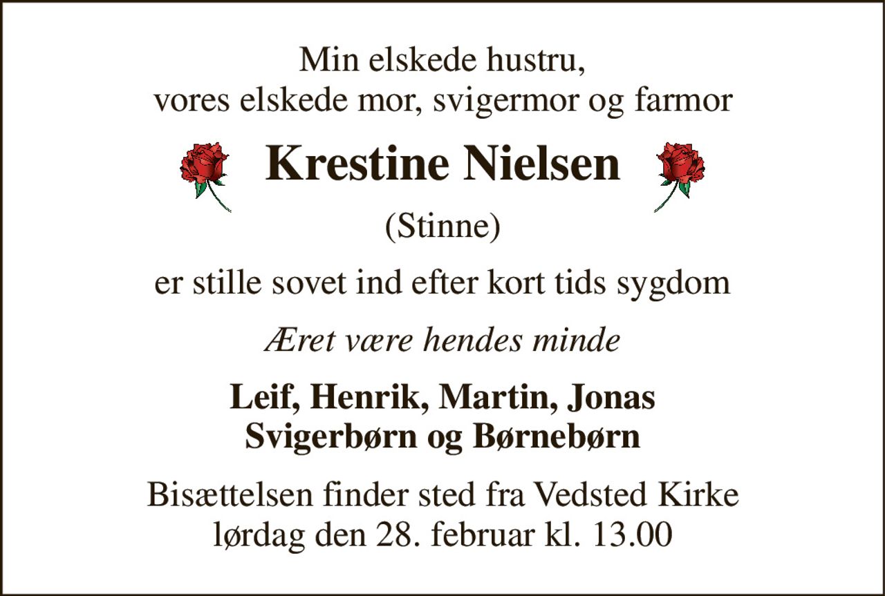 Min elskede hustru, vores elskede mor, svigermor og farmor 
Krestine Nielsen 
(Stinne) 
er stille sovet ind efter kort tids sygdom 
Æret være hendes minde 
Leif, Henrik, Martin, Jonas Svigerbørn og Børnebørn 
Bisættelsen​ finder sted fra Vedsted Kirke​ lørdag den 28. februar​ kl. 13.00