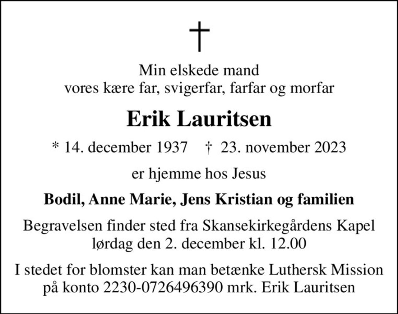 Min elskede mand vores kære far, svigerfar, farfar og morfar
Erik Lauritsen
* 14. december 1937    ✝ 23. november 2023
er hjemme hos Jesus
Bodil, Anne Marie, Jens Kristian og familien
Begravelsen finder sted fra Skansekirkegårdens Kapel  lørdag den 2. december kl. 12.00 
I stedet for blomster kan man betænke Luthersk Mission på konto 2230-0726496390 mrk. Erik Lauritsen