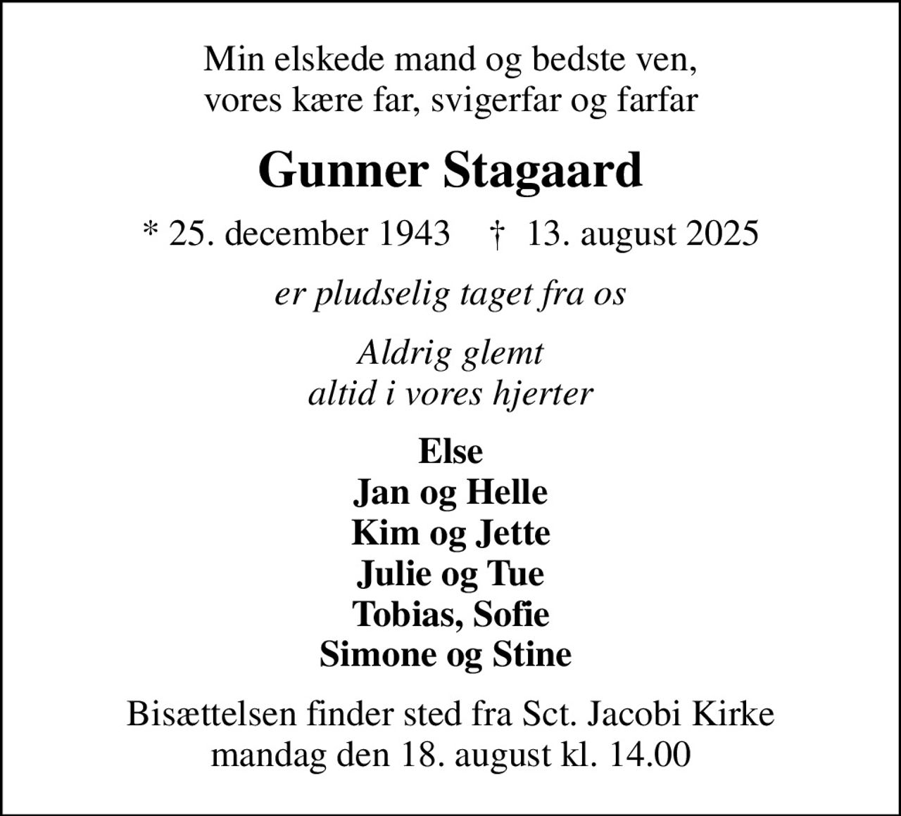 Min elskede mand og bedste ven, vores kære far, svigerfar og farfar
Gunner Stagaard
* 25. december 1943    ✝ 13. august 2025
er pludselig taget fra os
Aldrig glemt altid i vores hjerter
Else Jan og Helle Kim og Jette Julie og Tue Tobias, Sofie Simone og Stine 
Bisættelsen finder sted fra Sct. Jacobi Kirke  mandag den 18. august kl. 14.00