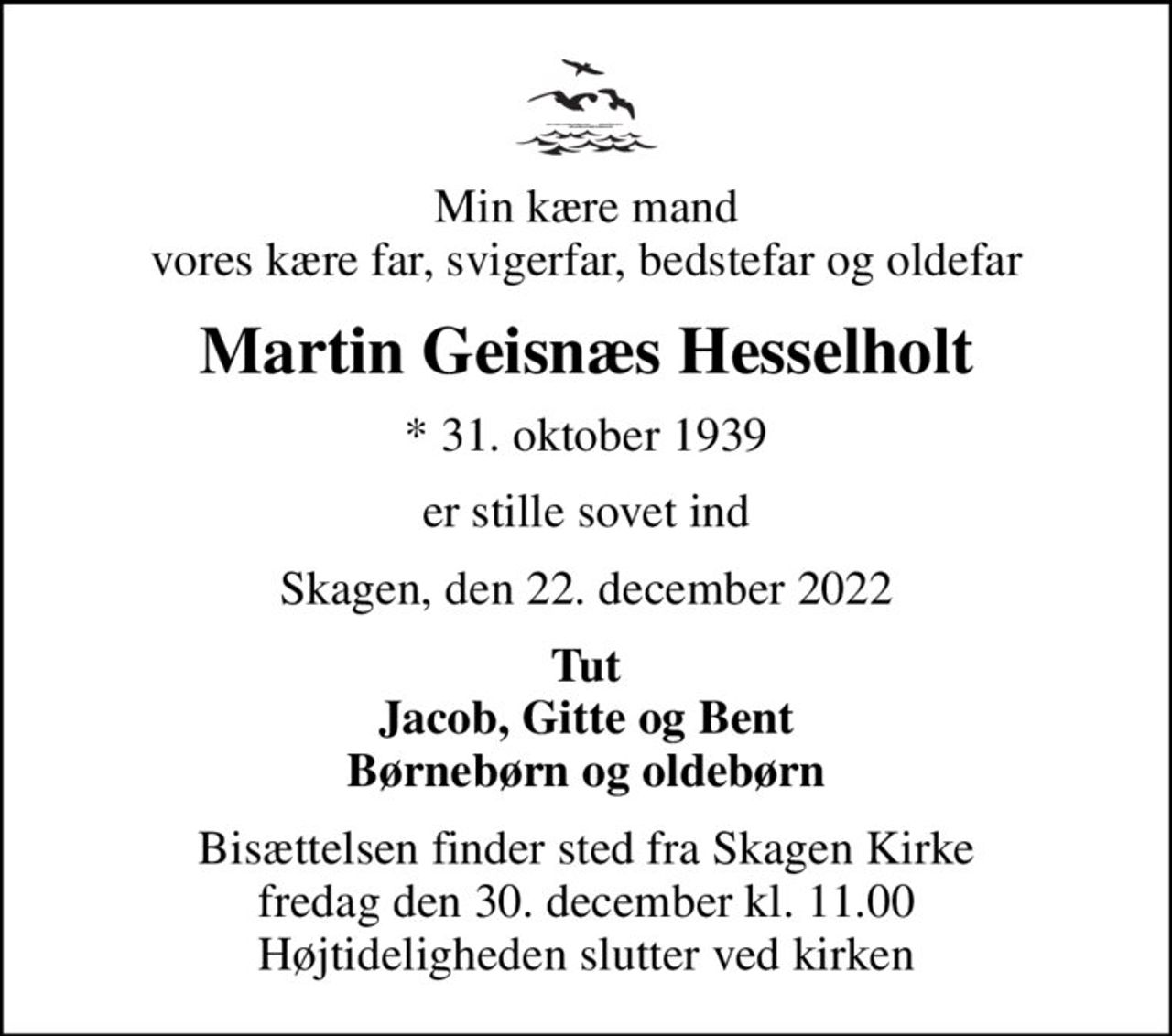 Min kære mand vores kære far, svigerfar, bedstefar og oldefar
Martin Geisnæs Hesselholt
* 31. oktober 1939
er stille sovet ind
Skagen, den 22. december 2022
Tut Jacob, Gitte og Bent
Bisættelsen finder sted fra Skagen Kirke  fredag den 30. december kl. 11.00  Højtideligheden slutter ved kirken