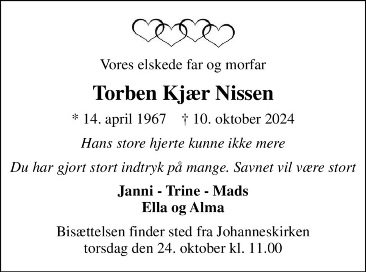 Vores elskede far og morfar
Torben Kjær Nissen
* 14. april 1967    ✝ 10. oktober 2024
Hans store hjerte kunne ikke mere
Du har gjort stort indtryk på mange. Savnet vil være stort
Janni - Trine - Mads Ella og Alma
Bisættelsen finder sted fra Johanneskirken  torsdag den 24. oktober kl. 11.00