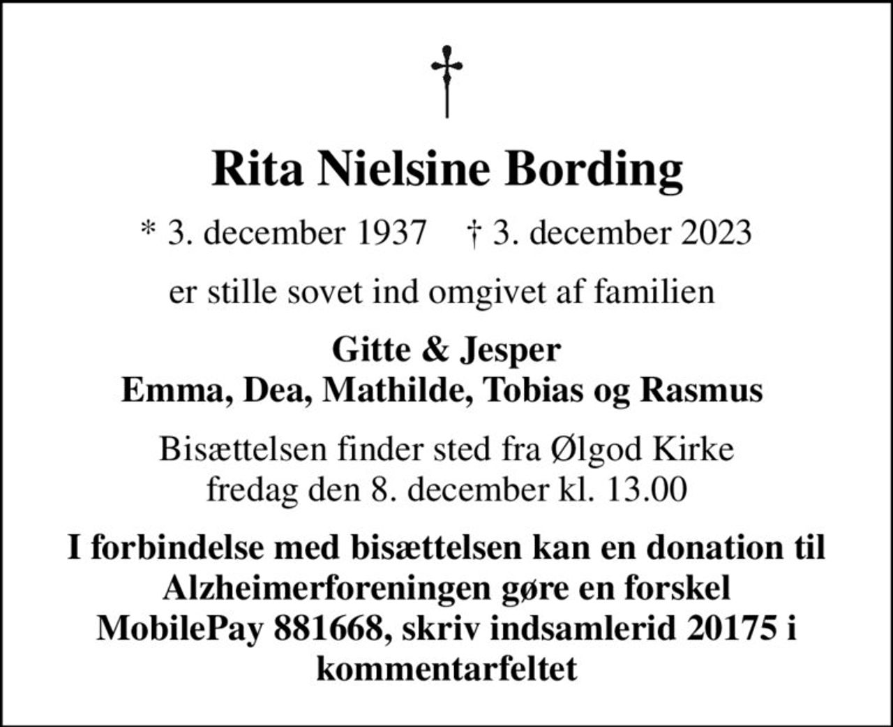 Rita Nielsine Bording
* 3. december 1937    ✝ 3. december 2023
er stille sovet ind omgivet af familien 
Gitte & Jesper Emma, Dea, Mathilde, Tobias og Rasmus 
Bisættelsen finder sted fra Ølgod Kirke  fredag den 8. december kl. 13.00 
I forbindelse med bisættelsen kan en donation til Alzheimerforeningen gøre en forskel MobilePay 881668, skriv indsamlerid 20175 i kommentarfeltet