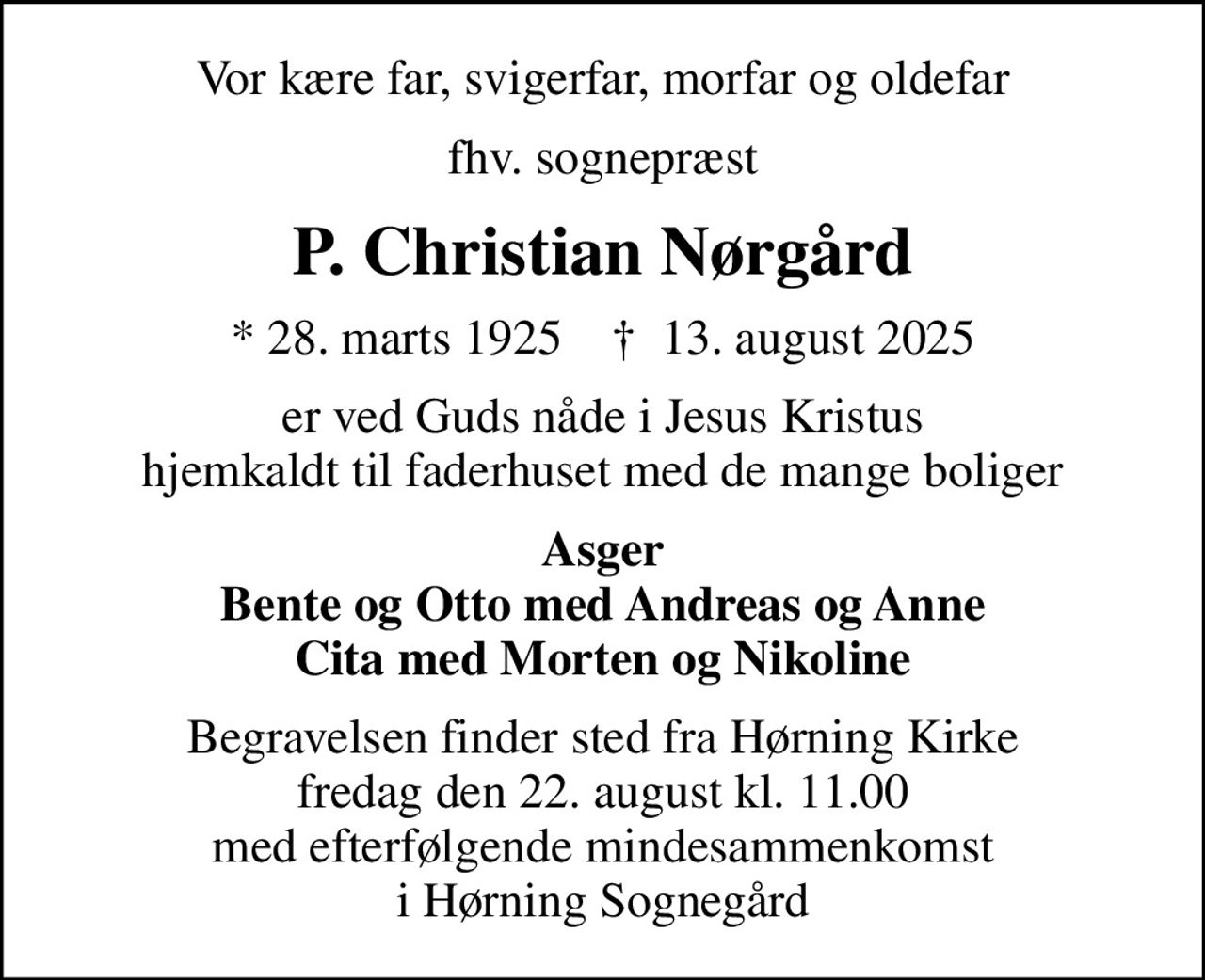 Vor kære far, svigerfar, morfar og oldefar
fhv. sognepræst
P. Christian Nørgård
* 28. marts 1925    ✝ 13. august 2025
er ved Guds nåde i Jesus Kristus hjemkaldt til faderhuset med de mange boliger
Asger Bente og Otto med Andreas og Anne Cita med Morten og Nikoline
Begravelsen finder sted fra Hørning Kirke  fredag den 22. august kl. 11.00  med efterfølgende mindesammenkomst i Hørning Sognegård