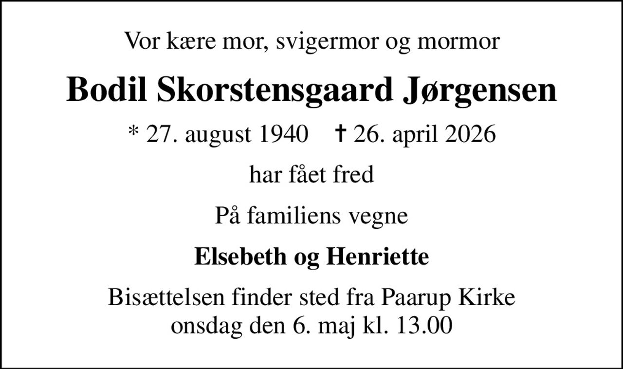 Vor kære mor, svigermor og mormor
Bodil Skorstensgaard Jørgensen
* 27. august 1940    ✝ 26. april 2026
har fået fred
På familiens vegne
Elsebeth og Henriette
Bisættelsen finder sted fra Paarup Kirke  onsdag den 6. maj kl. 13.00