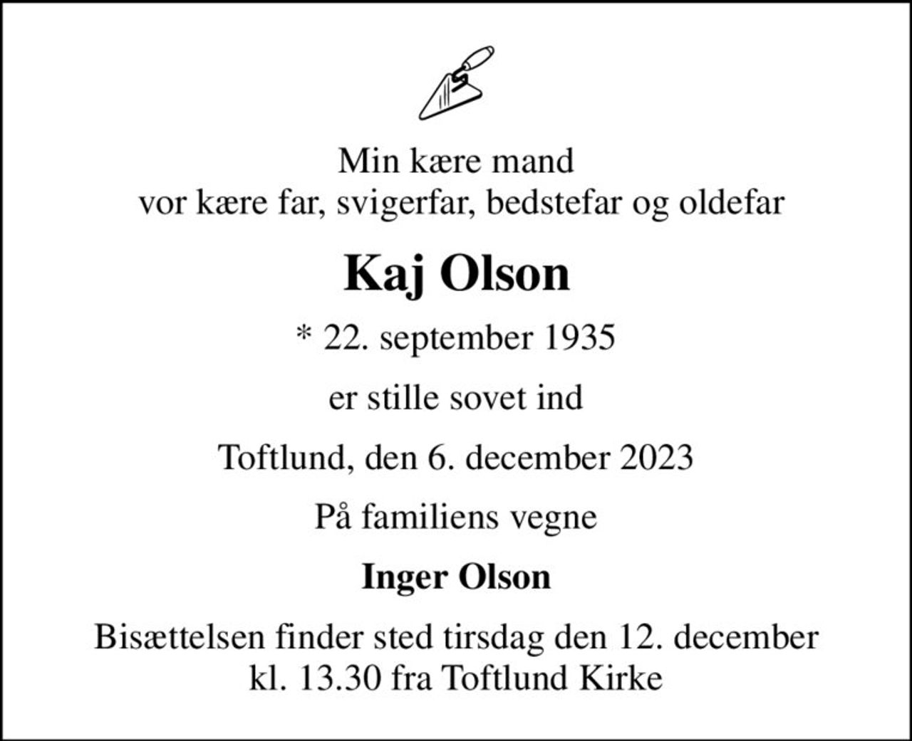 Min kære mand  vor kære far, svigerfar, bedstefar og oldefar
Kaj Olson
* 22. september 1935
er stille sovet ind
Toftlund, den 6. december 2023
På familiens vegne
Inger Olson
Bisættelsen finder sted tirsdag den 12. december kl. 13.30 fra Toftlund Kirke