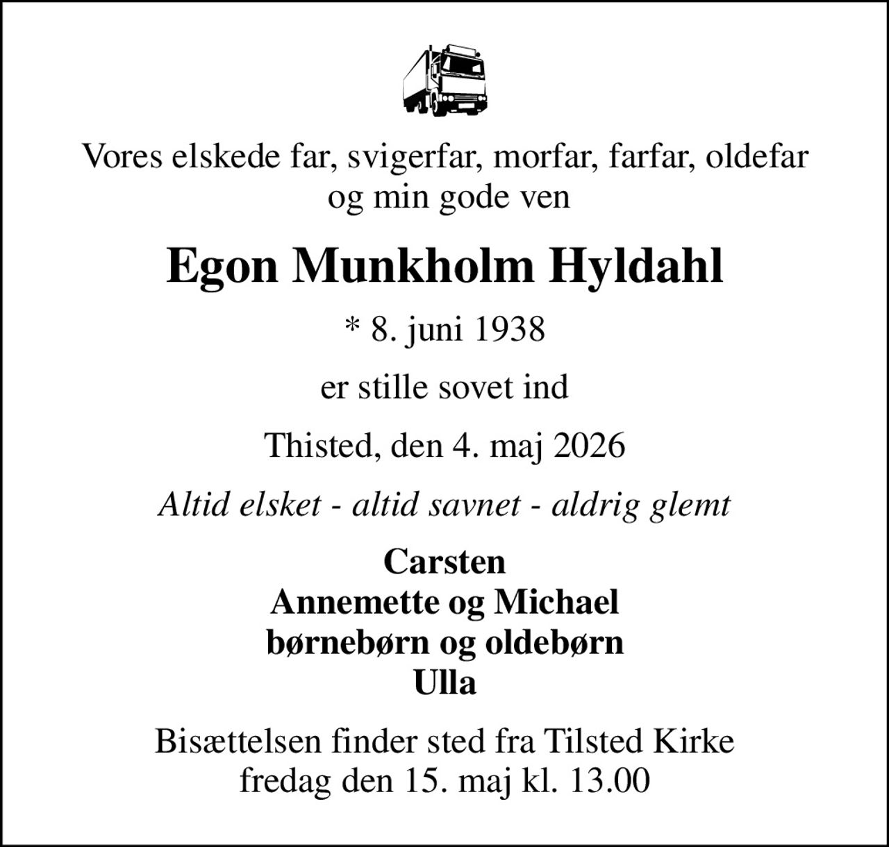Vores elskede far, svigerfar, morfar, farfar, oldefar  og min gode ven
Egon Munkholm Hyldahl
* 8. juni 1938
er stille sovet ind
Thisted, den 4. maj 2026
Altid elsket - altid savnet - aldrig glemt
Carsten Annemette og Michael børnebørn og oldebørn Ulla
Bisættelsen finder sted fra Tilsted Kirke  fredag den 15. maj kl. 13.00