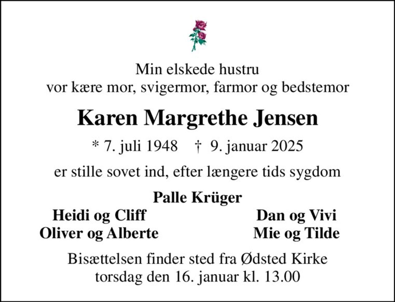 Min elskede hustru vor kære mor, svigermor, farmor og bedstemor
Karen Margrethe Jensen
* 7. juli 1948    ✝ 9. januar 2025
er stille sovet ind, efter længere tids sygdom
Palle Krüger
Heidi og Cliff
Dan og Vivi
Oliver og Alberte
Mie og Tilde
Bisættelsen finder sted fra Ødsted Kirke  torsdag den 16. januar kl. 13.00