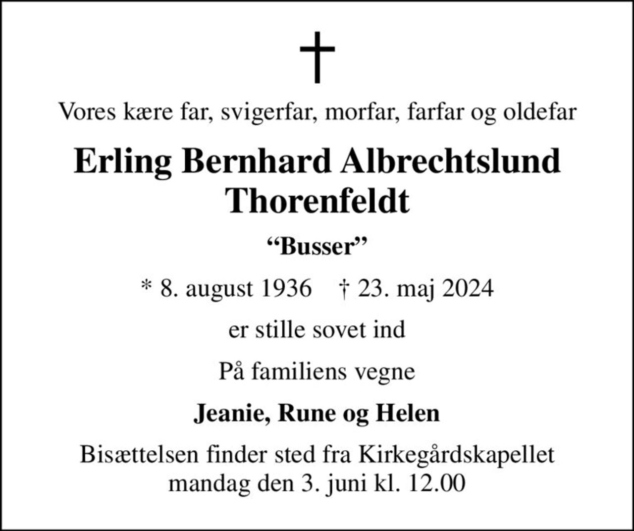 Vores kære far, svigerfar, morfar, farfar og oldefar
Erling Bernhard Albrechtslund Thorenfeldt
Busser
* 8. august 1936    ✝ 23. maj 2024
er stille sovet ind
På familiens vegne
Jeanie, Rune og Helen
Bisættelsen finder sted fra Kirkegårdskapellet  mandag den 3. juni kl. 12.00
