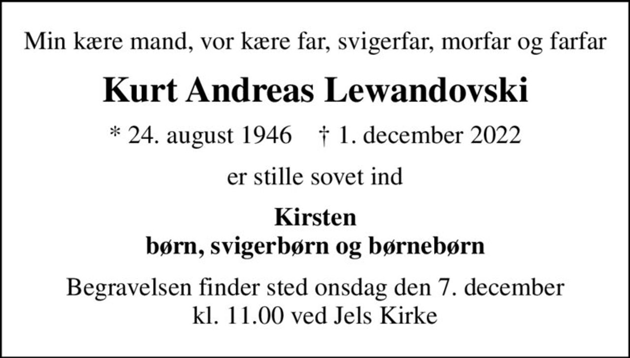 Min kære mand, vor kære far, svigerfar, morfar og farfar
Kurt Andreas Lewandovski
* 24. august 1946    ✝ 1. december 2022
er stille sovet ind
Kirsten børn, svigerbørn og børnebørn
Begravelsen finder sted onsdag den 7. december kl. 11.00 ved Jels Kirke