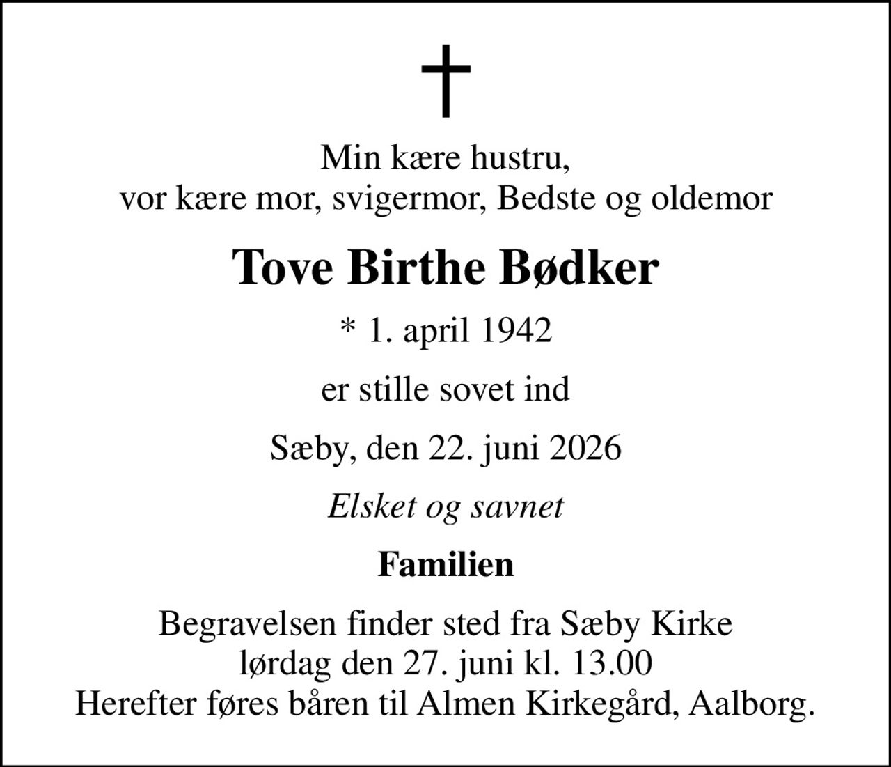 Min kære hustru, vor kære mor, svigermor, Bedste og oldemor
Tove Birthe Bødker
* 1. april 1942
er stille sovet ind
Sæby, den 22. juni 2026
Elsket og savnet
Familien
Begravelsen finder sted fra Sæby Kirke  lørdag den 27. juni kl. 13.00  Herefter føres båren til Almen Kirkegård, Aalborg.