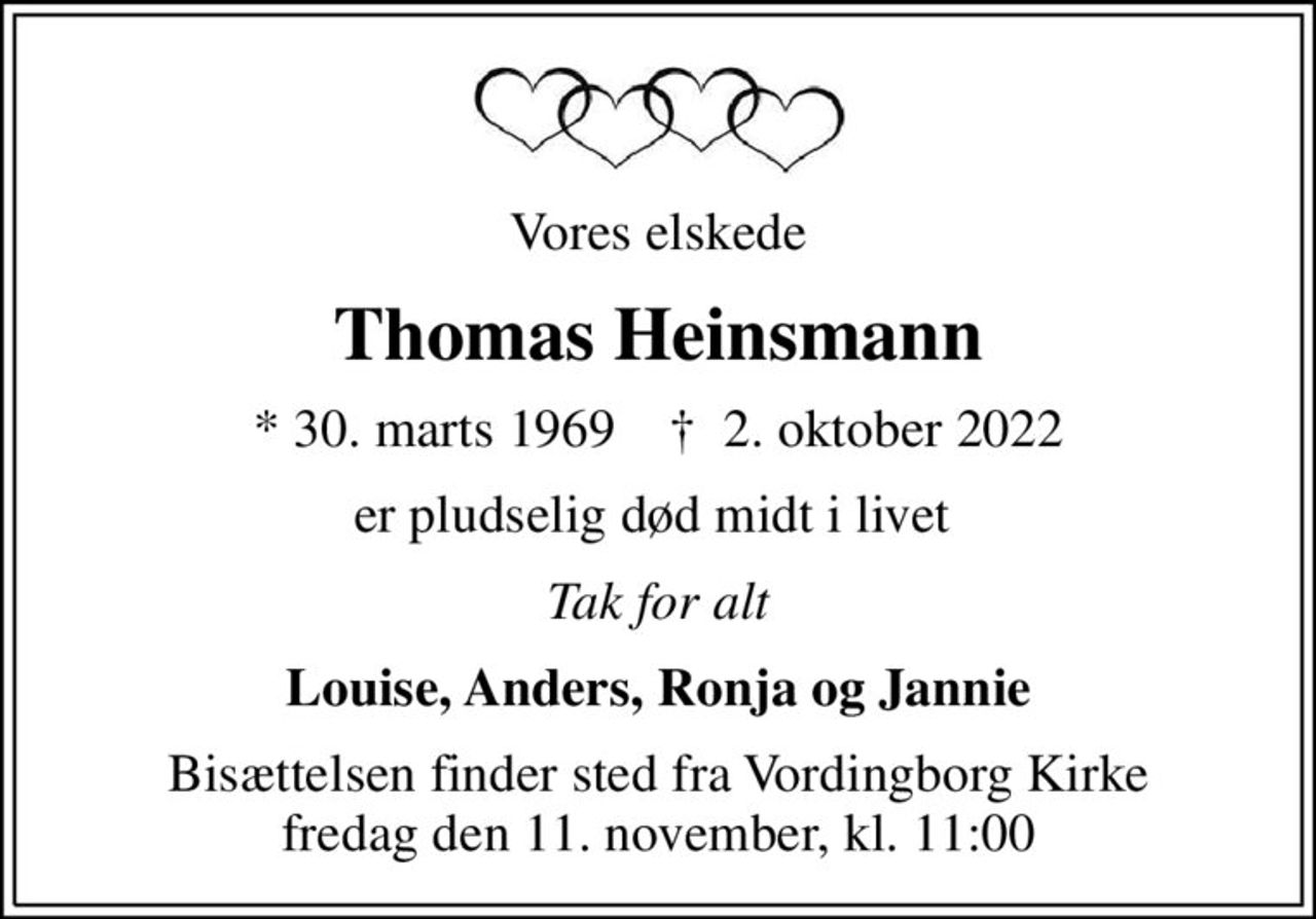 Vores elskede
Thomas Heinsmann
* 30. marts 1969    ✝ 2. oktober 2022
er pludselig død midt i livet 
Tak for alt
Louise, Anders, Ronja og Jannie
Bisættelsen finder sted fra Vordingborg Kirke fredag den 11. november, kl. 11:00