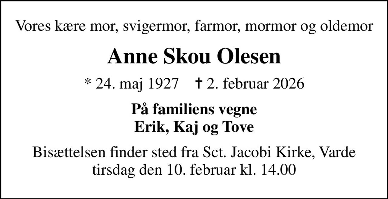 Vores kære mor, svigermor, farmor, mormor og oldemor
Anne Skou Olesen
* 24. maj 1927    ✝ 2. februar 2026
På familiens vegne Erik, Kaj og Tove
Bisættelsen finder sted fra Sct. Jacobi Kirke, Varde  tirsdag den 10. februar kl. 14.00