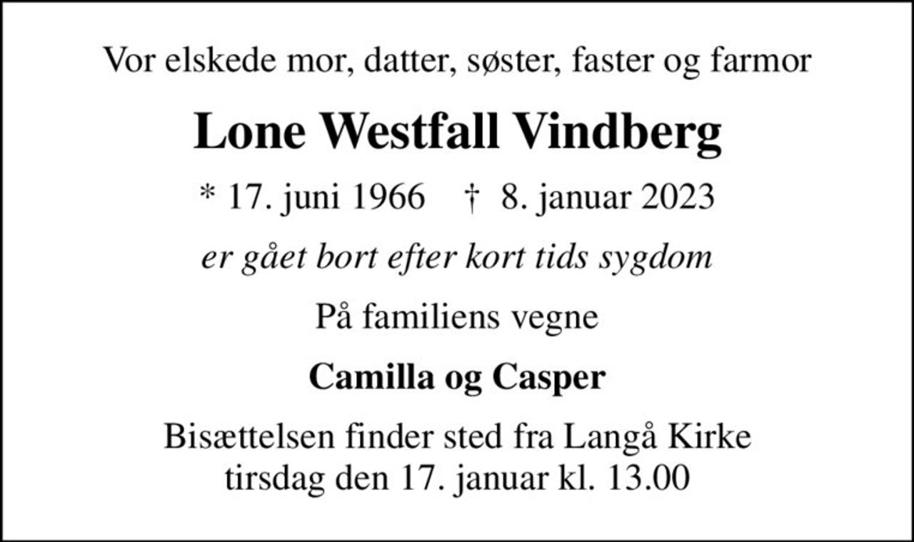 Vor elskede mor, datter, søster, faster og farmor
Lone Westfall Vindberg
* 17. juni 1966    ✝ 8. januar 2023
er gået bort efter kort tids sygdom
På familiens vegne
Camilla og Casper
Bisættelsen finder sted fra Langå Kirke  tirsdag den 17. januar kl. 13.00