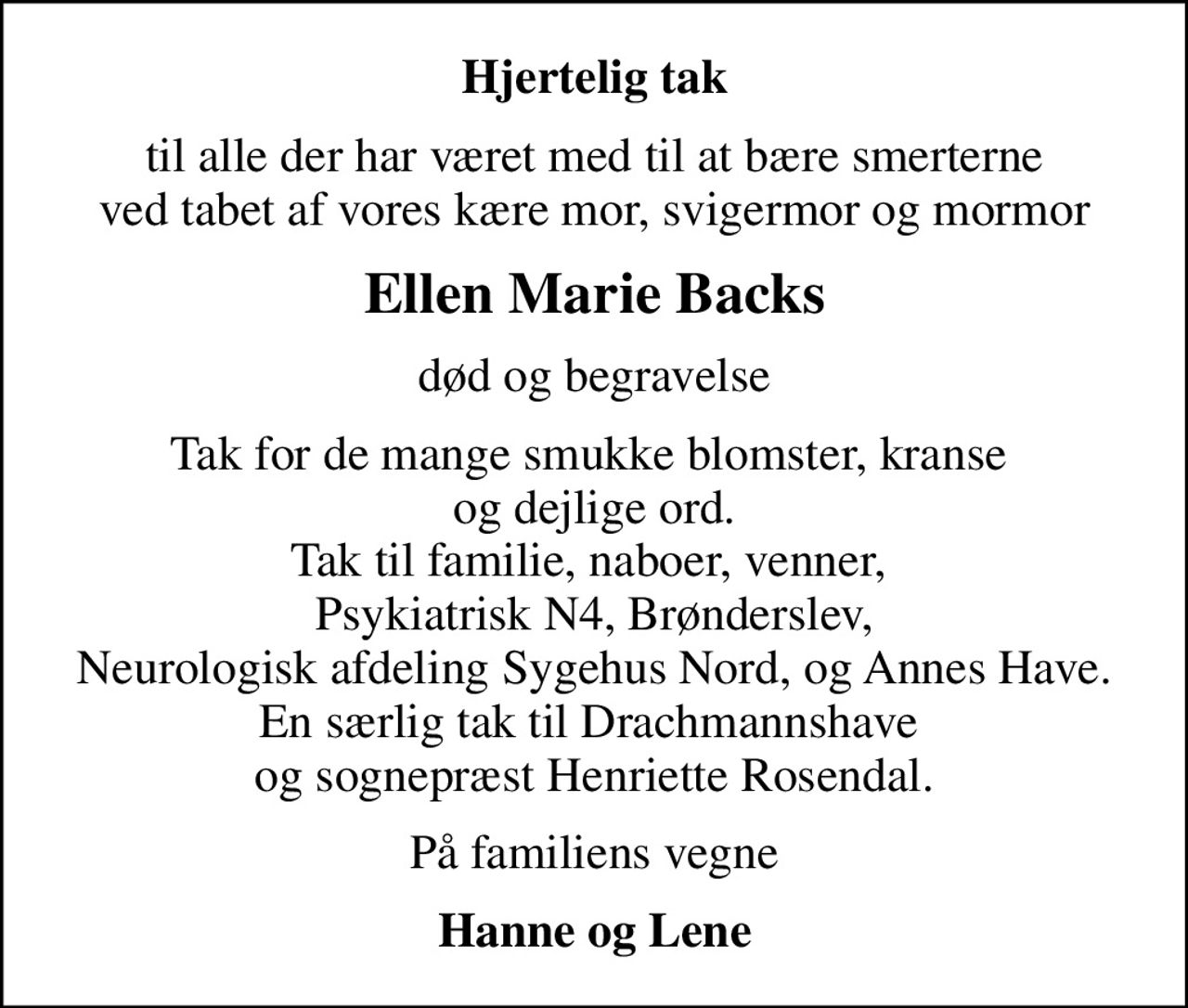 Hjertelig tak
til alle der har været med til at bære smerterne ved tabet af vores kære mor, svigermor og mormor
Ellen Marie Backs
død og begravelse
Tak for de mange smukke blomster, kranse  og dejlige ord. Tak til familie, naboer, venner,  Psykiatrisk N4, Brønderslev, Neurologisk afdeling Sygehus Nord, og Annes Have. En særlig tak til Drachmannshave  og sognepræst Henriette Rosendal.
På familiens vegne
Hanne og Lene