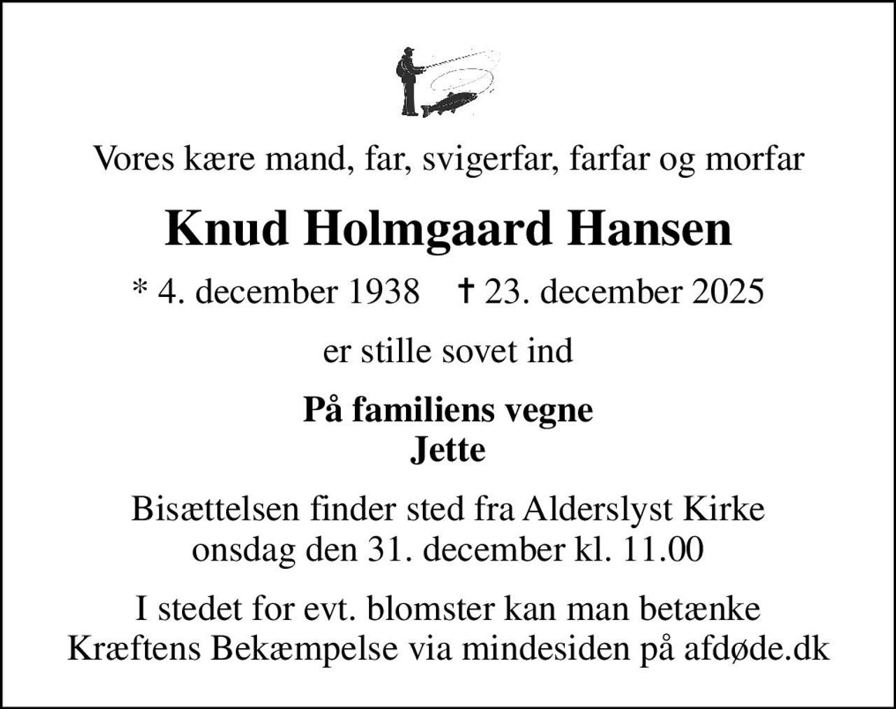 Vores kære mand, far, svigerfar, farfar og morfar
Knud Holmgaard Hansen
* 4. december 1938    ✝ 23. december 2025
er stille sovet ind
På familiens vegne Jette
Bisættelsen finder sted fra Alderslyst Kirke  onsdag den 31. december kl. 11.00 
I stedet for evt. blomster kan man betænke
					Kræftens Bekæmpelse via mindesiden på afdøde.dk