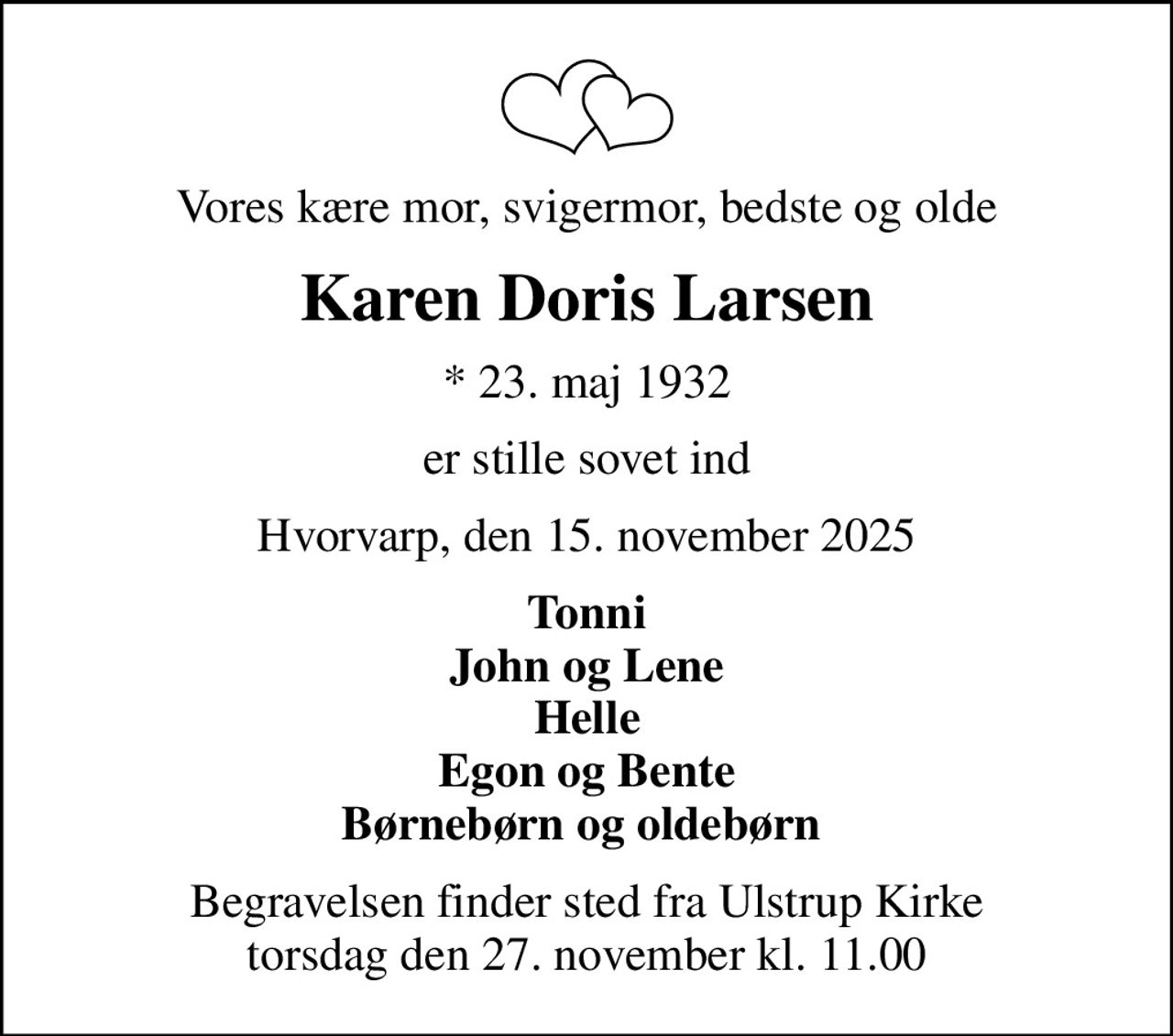 Vores kære mor, svigermor, bedste og olde
Karen Doris Larsen
* 23. maj 1932
er stille sovet ind
Hvorvarp, den 15. november 2025
Tonni John og Lene Helle Egon og Bente Børnebørn og oldebørn 
Begravelsen finder sted fra Ulstrup Kirke  torsdag den 27. november kl. 11.00