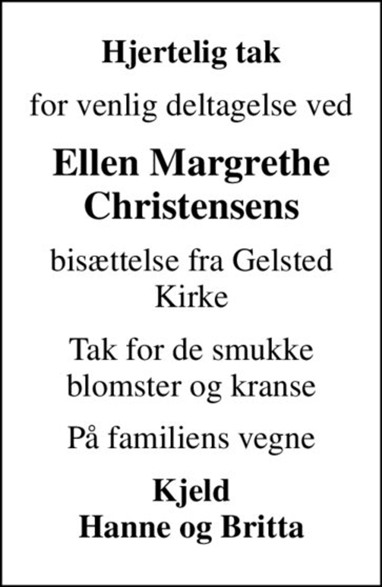 Hjertelig tak
for venlig deltagelse ved
Ellen Margrethe Christensens
bisættelse fra Gelsted Kirke
Tak for de smukke blomster og kranse
På familiens vegne
Kjeld Hanne og Britta