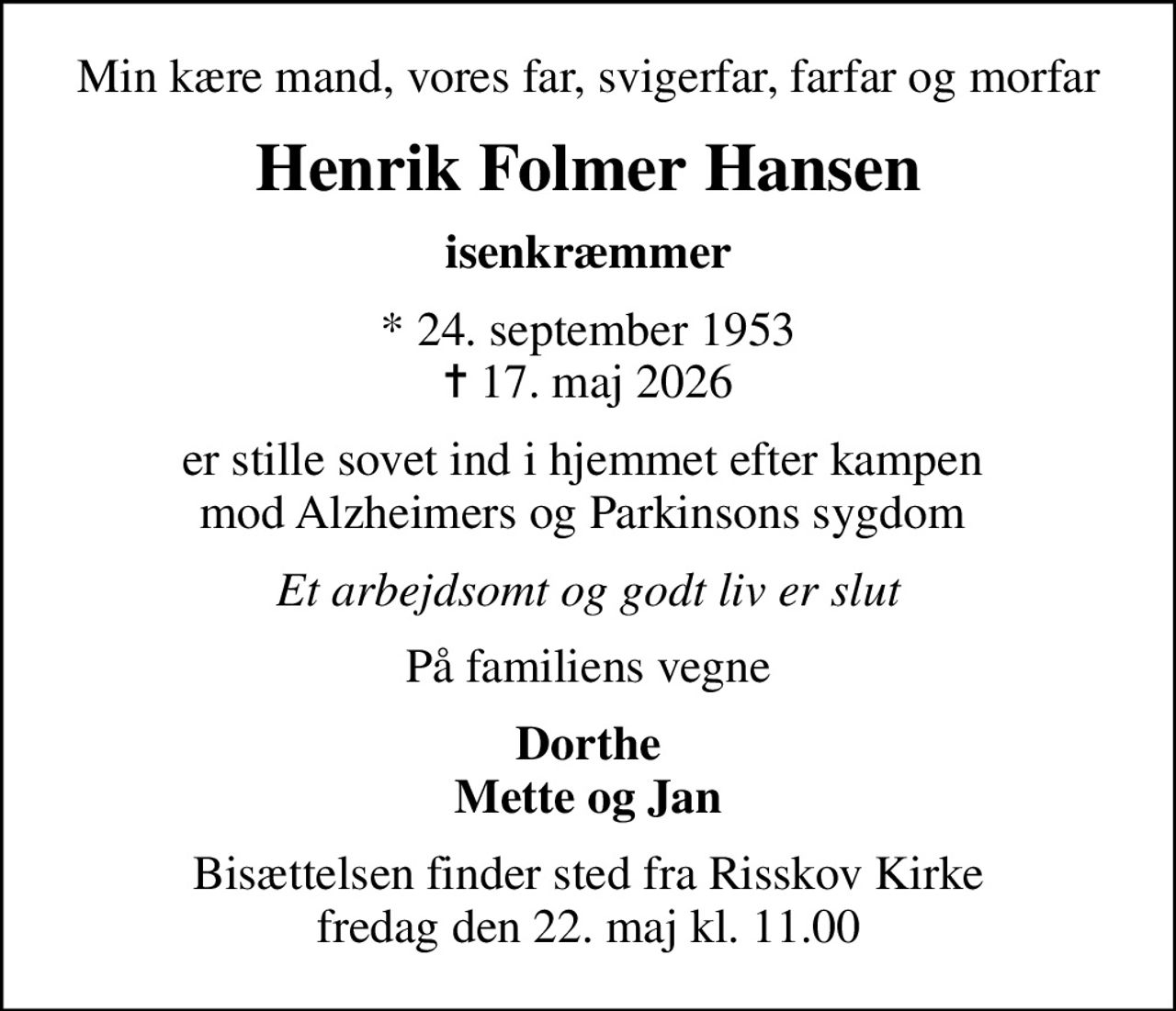 Min kære mand, vores far, svigerfar, farfar og morfar
Henrik Folmer Hansen
isenkræmmer
* 24. september 1953
						✝ 17. maj 2026
er stille sovet ind i hjemmet efter kampen  mod Alzheimers og Parkinsons sygdom 
Et arbejdsomt og godt liv er slut
På familiens vegne
Dorthe Mette og Jan
Bisættelsen finder sted fra Risskov Kirke  fredag den 22. maj kl. 11.00