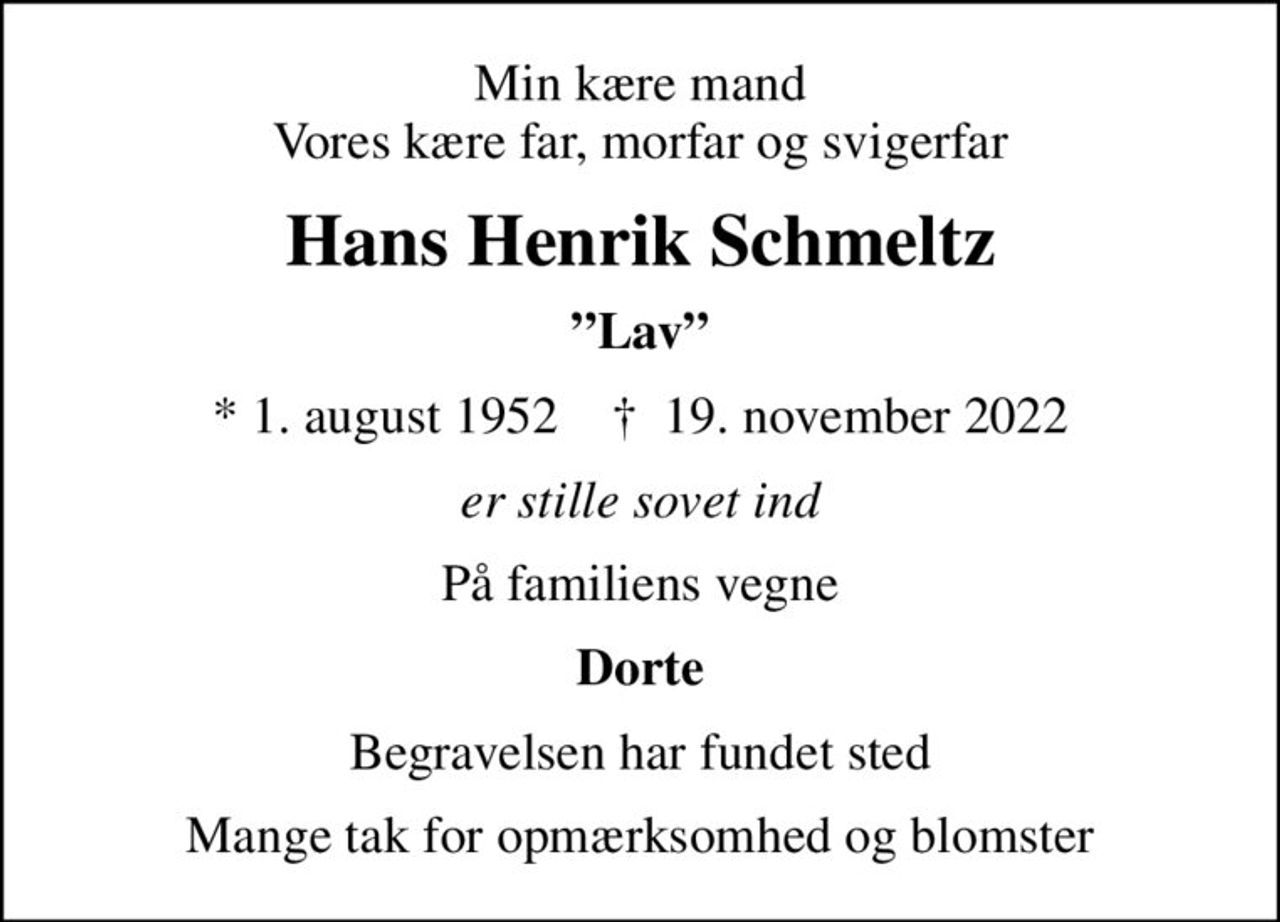 Min kære mand Vores kære far, morfar og svigerfar
Hans Henrik Schmeltz
Lav
* 1. august 1952    ✝ 19. november 2022
er stille sovet ind
På familiens vegne
Dorte
Begravelsen har fundet sted
Mange tak for opmærksomhed og blomster