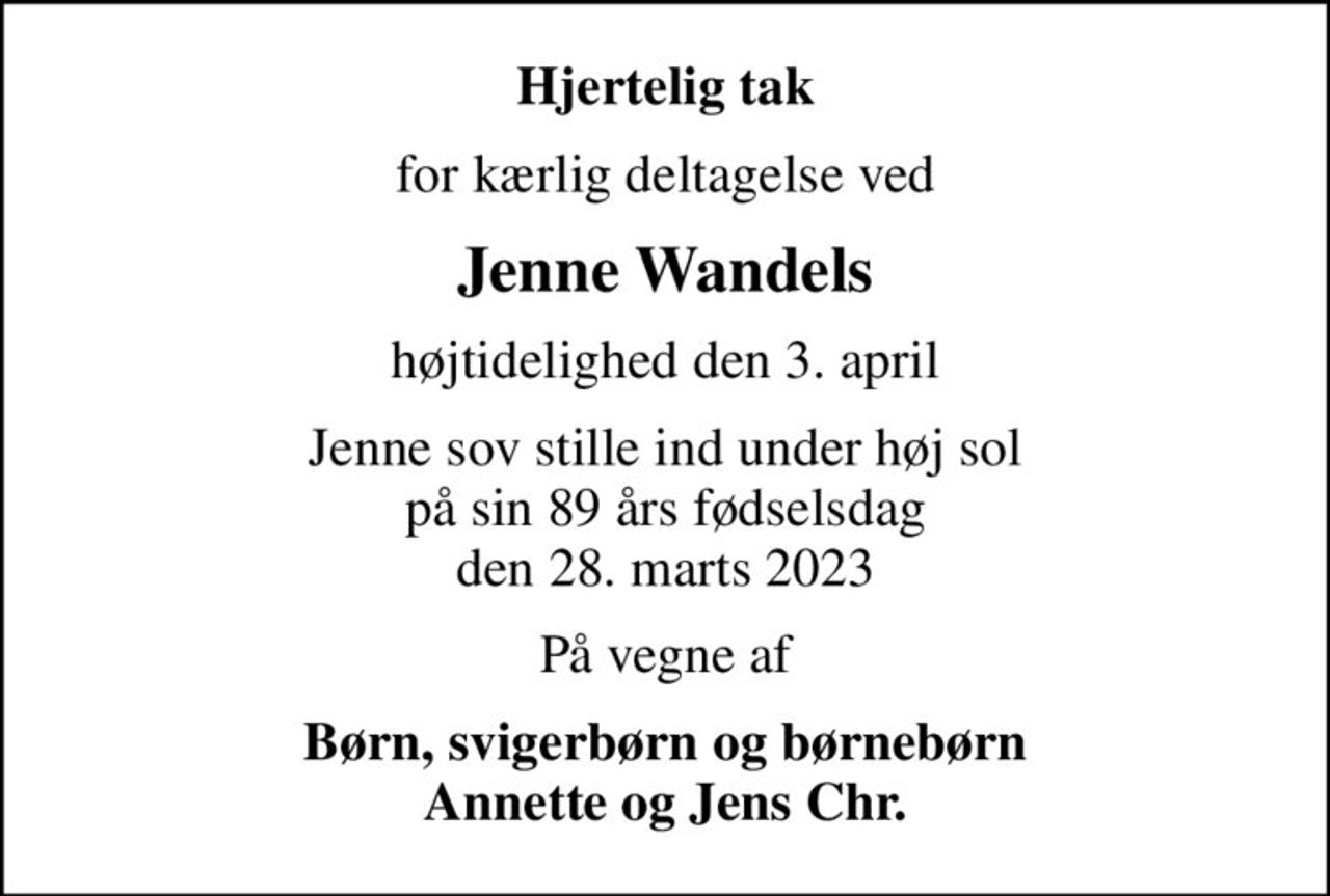 Hjertelig tak
for kærlig deltagelse ved
Jenne Wandels
højtidelighed den 3. april
Jenne sov stille ind under høj sol på sin 89 års fødselsdag den 28. marts 2023
På vegne af
Børn, svigerbørn og børnebørn Annette og Jens Chr.