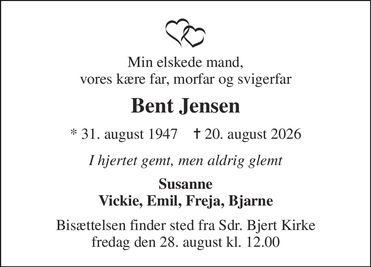 Min elskede mand, vores kære far, morfar og svigerfar 
Bent Jensen 
*​ 31. august 1947​    ✝​ 20. august 2026 
I hjertet gemt, men aldrig glemt 
Susanne Vickie, Emil, Freja, Bjarne 
Bisættelsen​ finder sted fra Sdr. Bjert Kirke​ fredag den 28. august​ kl. 12.00