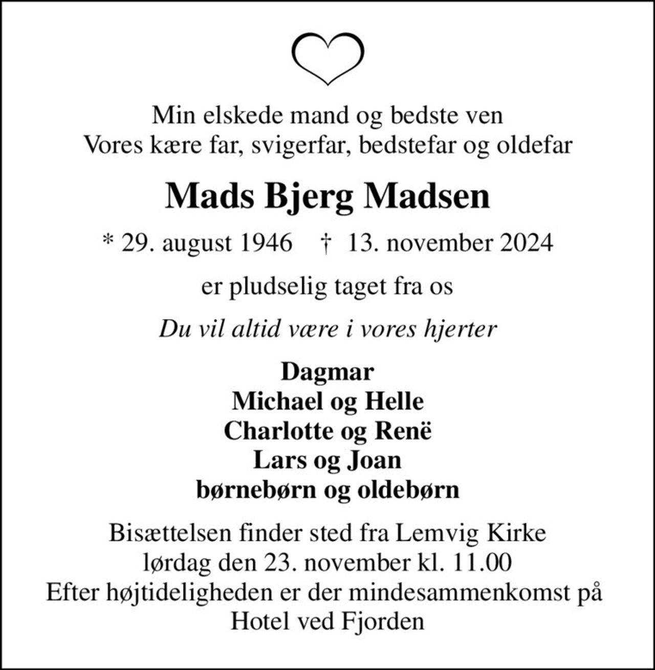 Min elskede mand og bedste ven Vores kære far, svigerfar, bedstefar og oldefar
Mads Bjerg Madsen
* 29. august 1946    ✝ 13. november 2024
er pludselig taget fra os
Du vil altid være i vores hjerter
Dagmar Michael og Helle Charlotte og Renë Lars og Joan børnebørn og oldebørn
Bisættelsen finder sted fra Lemvig Kirke  lørdag den 23. november kl. 11.00  Efter højtideligheden er der mindesammenkomst på  Hotel ved Fjorden