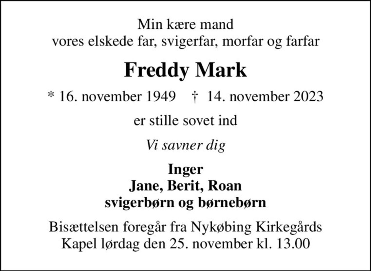 Min kære mand vores elskede far, svigerfar, morfar og farfar
Freddy Mark
* 16. november 1949    ✝ 14. november 2023
er stille sovet ind
Vi savner dig
Inger Jane, Berit, Roan svigerbørn og børnebørn
Bisættelsen foregår fra Nykøbing Kirkegårds Kapel  lørdag den 25. november kl. 13.00