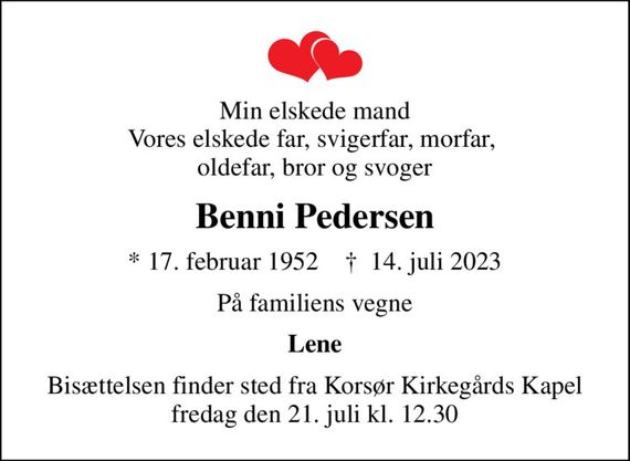 Min elskede mand Vores elskede far, svigerfar, morfar,  oldefar, bror og svoger
Benni Pedersen
* 17. februar 1952    &#x271d; 14. juli 2023
På familiens vegne
Lene
Bisættelsen finder sted fra Korsør Kirkegårds Kapel  fredag den 21. juli kl. 12.30