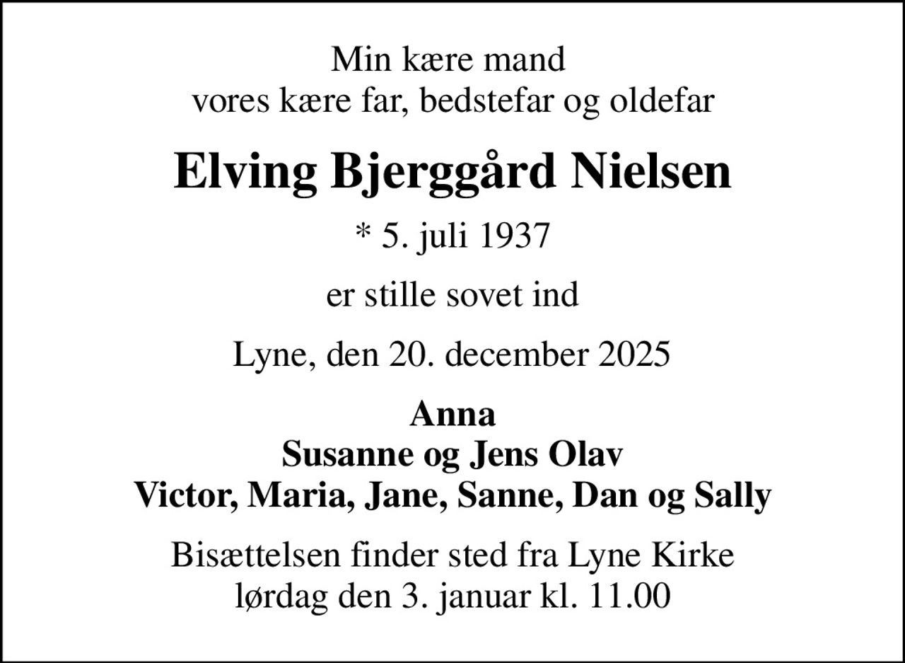 Min kære mand  vores kære far, bedstefar og oldefar
Elving Bjerggård Nielsen
* 5. juli 1937
er stille sovet ind
Lyne, den 20. december 2025
Anna Susanne og Jens Olav Victor, Maria, Jane, Sanne, Dan og Sally
Bisættelsen finder sted fra Lyne Kirke  lørdag den 3. januar kl. 11.00