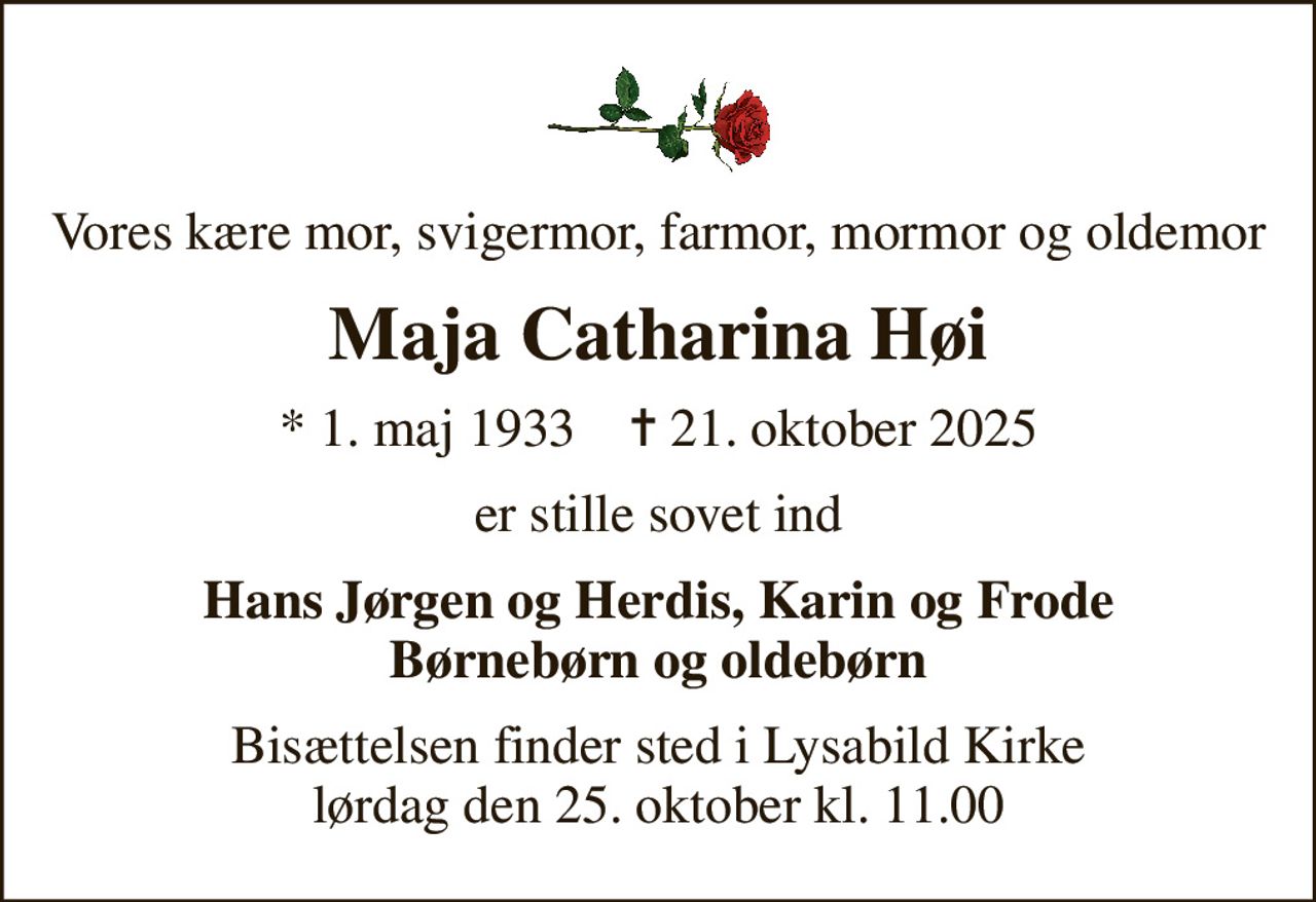 Vores kære mor, svigermor, farmor, mormor og oldemor
Maja Catharina Høi
* 1. maj 1933    ✝ 21. oktober 2025
er stille sovet ind
Hans Jørgen og Herdis, Karin og Frode Børnebørn og oldebørn
Bisættelsen finder sted i Lysabild Kirke  lørdag den 25. oktober kl. 11.00