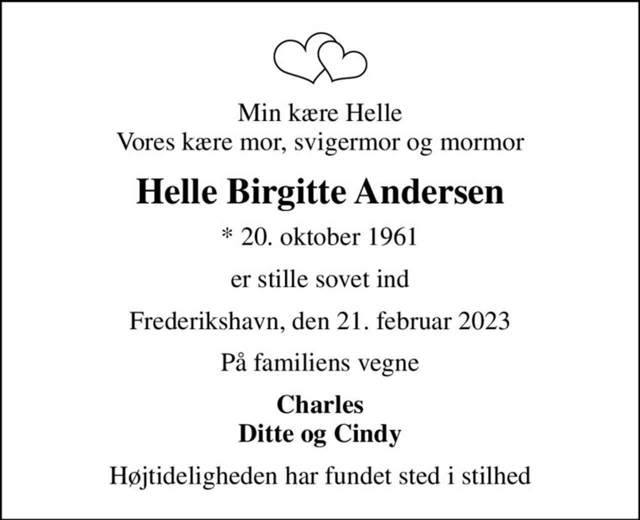 Min kære Helle Vores kære mor, svigermor og mormor
Helle Birgitte Andersen
* 20. oktober 1961
er stille sovet ind
Frederikshavn, den 21. februar 2023
På familiens vegne
Charles Ditte og Cindy
Højtideligheden har fundet sted i stilhed