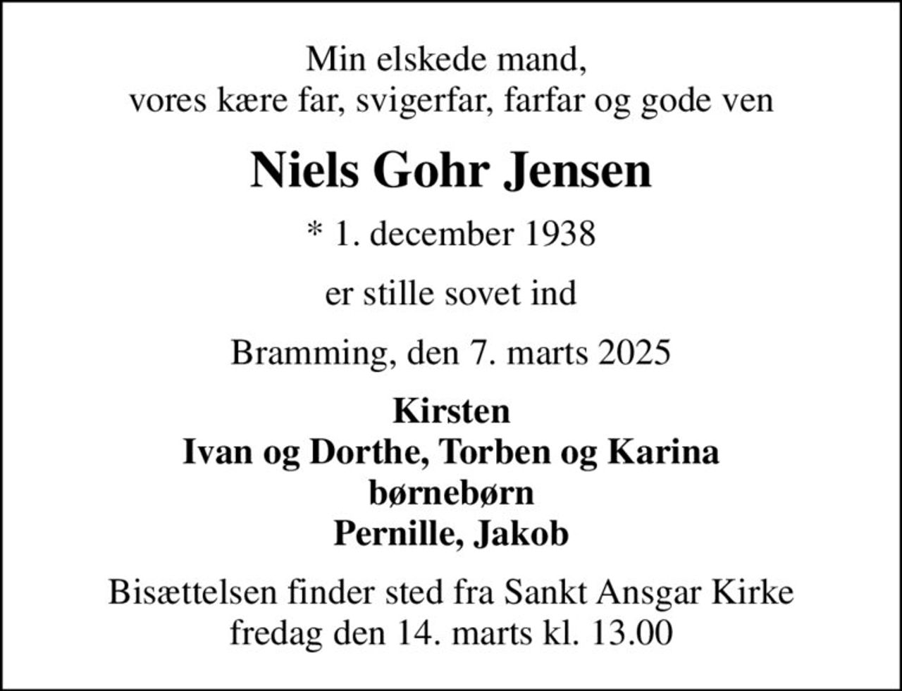 Min elskede mand,  vores kære far, svigerfar, farfar og gode ven
Niels Gohr Jensen
* 1. december 1938
er stille sovet ind
Bramming, den 7. marts 2025
Kirsten Ivan og Dorthe, Torben og Karina børnebørn Pernille, Jakob
Bisættelsen finder sted fra Sankt Ansgar Kirke  fredag den 14. marts kl. 13.00