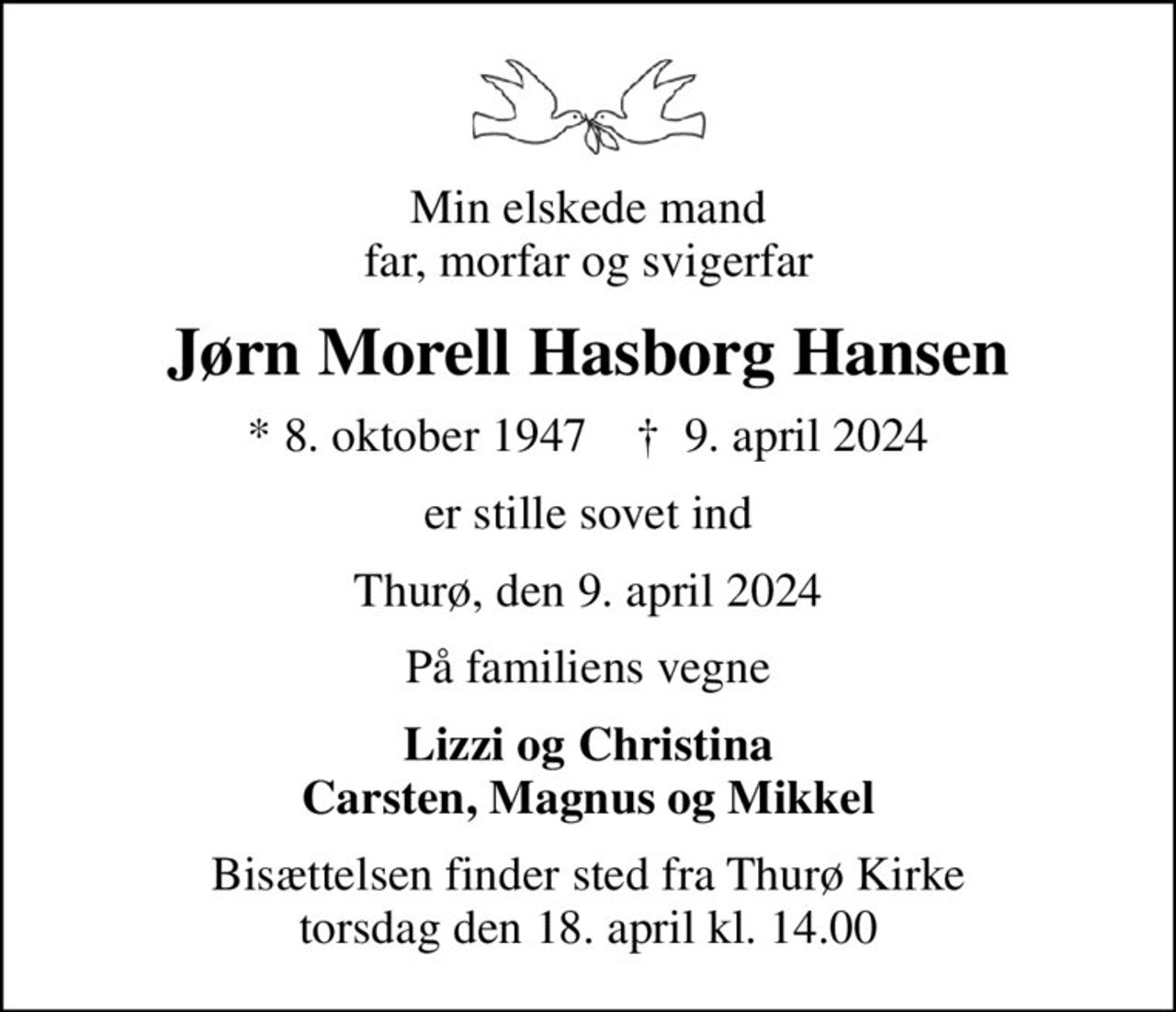 Min elskede mand far, morfar og svigerfar
Jørn Morell Hasborg Hansen
* 8. oktober 1947    ✝ 9. april 2024
er stille sovet ind
Thurø, den 9. april 2024
På familiens vegne
Lizzi og Christina Carsten, Magnus og Mikkel
Bisættelsen finder sted fra Thurø Kirke  torsdag den 18. april kl. 14.00