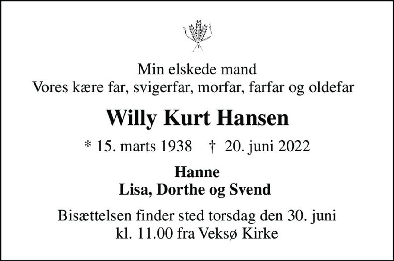 Min elskede mand Vores kære far, svigerfar, morfar, farfar og oldefar  
Willy Kurt Hansen
* 15. marts 1938    ✝ 20. juni 2022
Hanne Lisa, Dorthe og Svend 
Bisættelsen finder sted torsdag den 30. juni kl. 11.00 fra Veksø Kirke