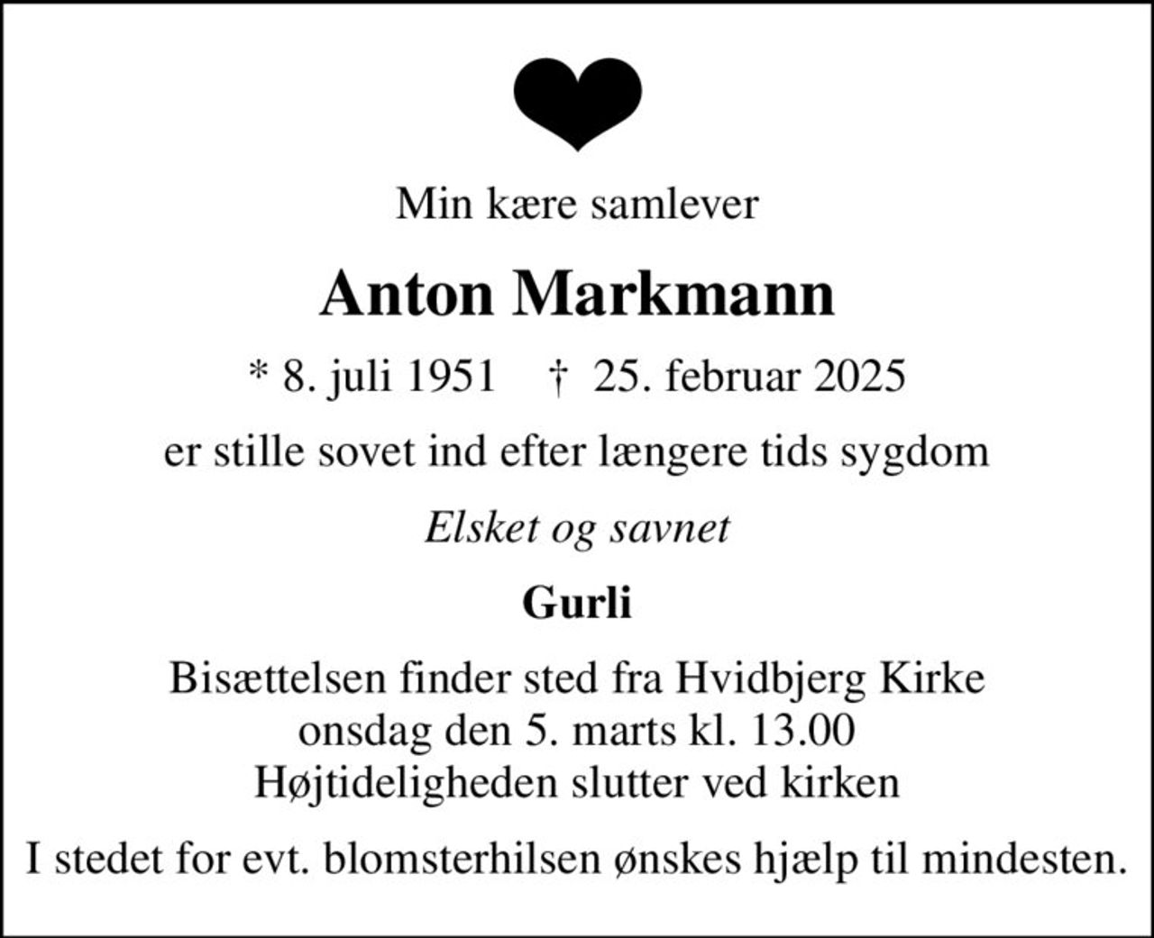 Min kære samlever
Anton Markmann
* 8. juli 1951    ✝ 25. februar 2025
er stille sovet ind efter længere tids sygdom
Elsket og savnet
Gurli
Bisættelsen finder sted fra Hvidbjerg Kirke  onsdag den 5. marts kl. 13.00  Højtideligheden slutter ved kirken
I stedet for evt. blomsterhilsen ønskes hjælp til mindesten.