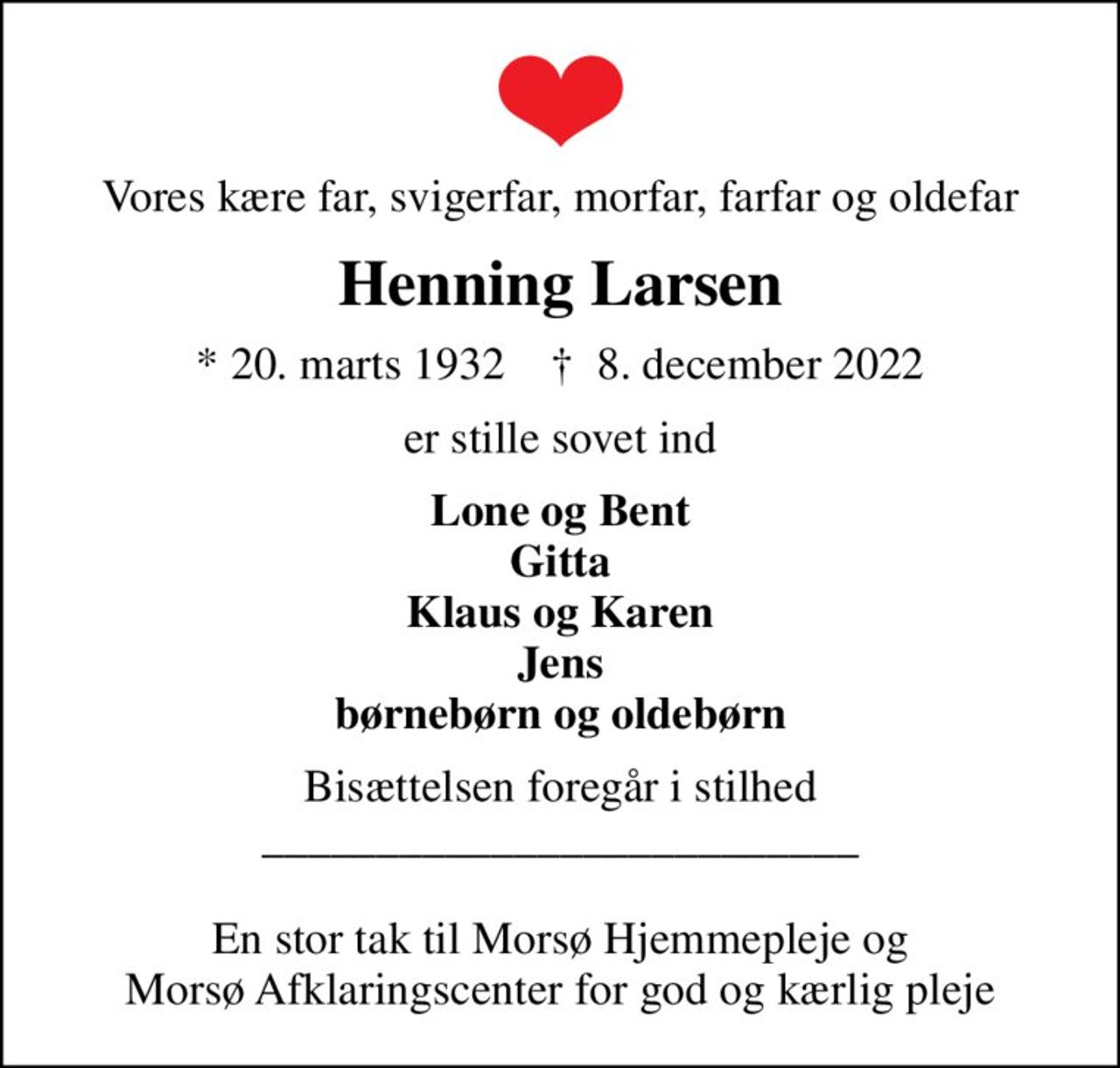Vores kære far, svigerfar, morfar, farfar og oldefar
Henning Larsen
* 20. marts 1932    ✝ 8. december 2022
er stille sovet ind
Lone og Bent Gitta Klaus og Karen Jens børnebørn og oldebørn
Bisættelsen foregår i stilhed __________________________  En stor tak til Morsø Hjemmepleje og Morsø Afklaringscenter for god og kærlig pleje
