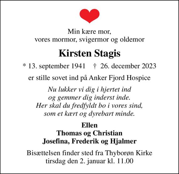 Min kære mor, vores mormor, svigermor og oldemor
Kirsten Stagis
* 13. september 1941    &#x271d; 26. december 2023
er stille sovet ind på Anker Fjord Hospice
Nu lukker vi dig i hjertet ind og gemmer dig inderst inde. Her skal du fredfyldt bo i vores sind, som et kært og dyrebart minde.
Ellen Thomas og Christian Josefina, Frederik og Hjalmer
Bisættelsen finder sted fra Thyborøn Kirke  tirsdag den 2. januar kl. 11.00