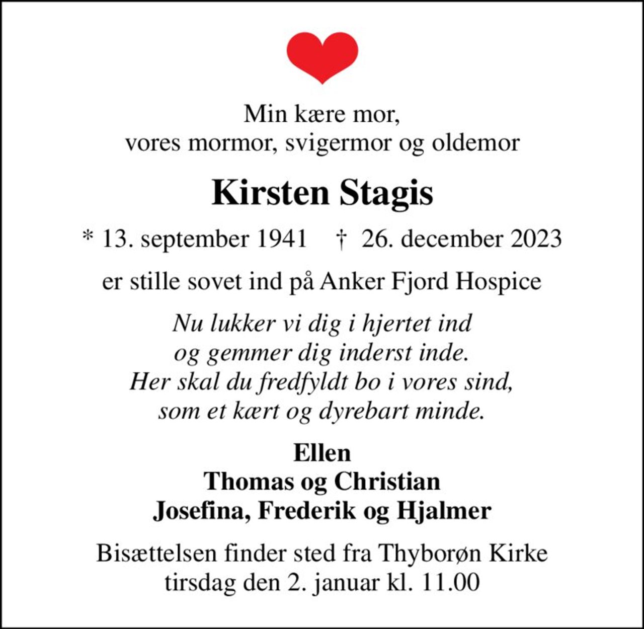 Min kære mor, vores mormor, svigermor og oldemor
Kirsten Stagis
* 13. september 1941    ✝ 26. december 2023
er stille sovet ind på Anker Fjord Hospice
Nu lukker vi dig i hjertet ind og gemmer dig inderst inde. Her skal du fredfyldt bo i vores sind, som et kært og dyrebart minde.
Ellen Thomas og Christian Josefina, Frederik og Hjalmer
Bisættelsen finder sted fra Thyborøn Kirke  tirsdag den 2. januar kl. 11.00