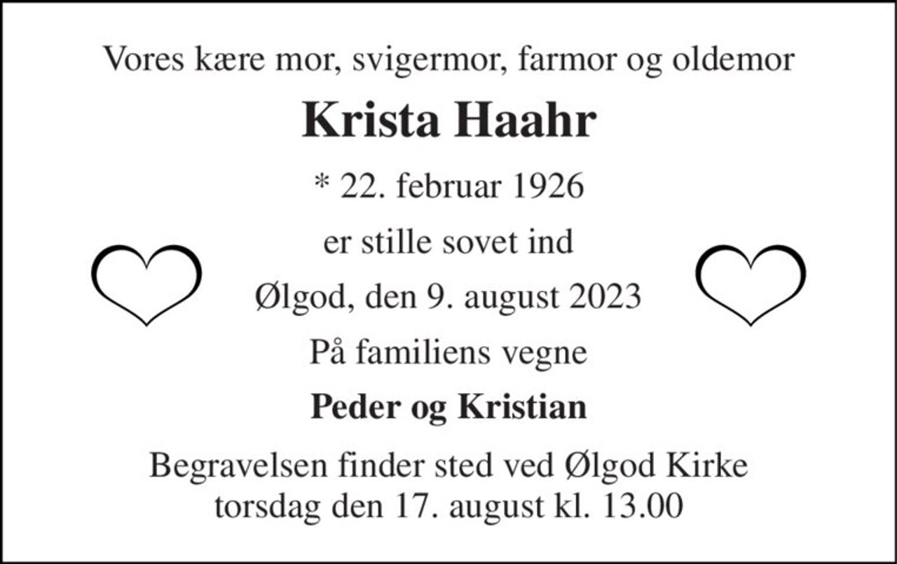 Vores kære mor, svigermor, farmor og oldemor 
Krista Haahr 
* 22. februar 1926 
er stille sovet ind 
Ølgod, den 9. august 2023 
På familiens vegne 
Peder og Kristian 
Begravelsen finder sted ved Ølgod Kirke torsdag den 17. august kl. 13.00