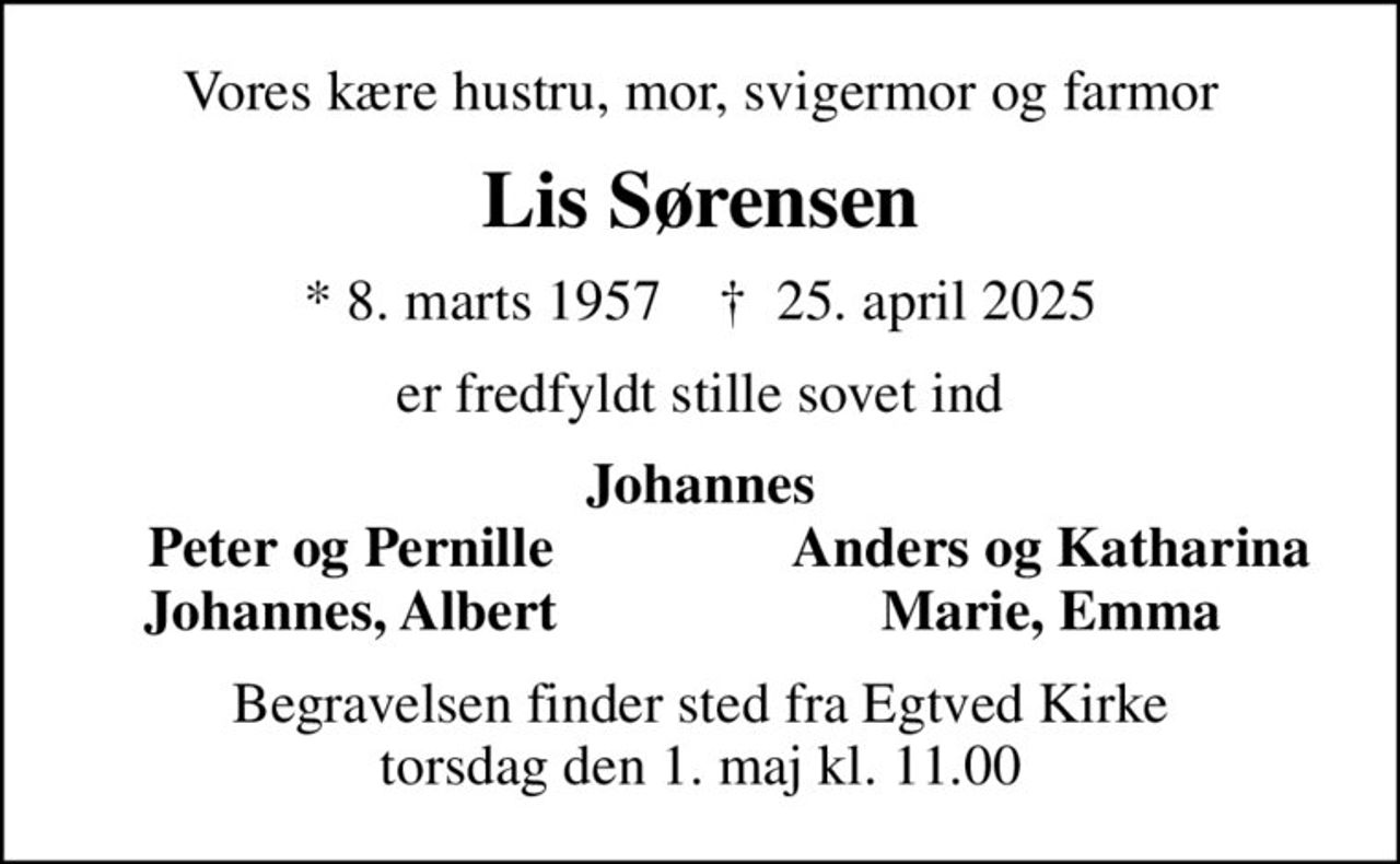 Vores kære hustru, mor, svigermor og farmor
Lis Sørensen
* 8. marts 1957    ✝ 25. april 2025
er fredfyldt stille sovet ind
Johannes
Peter og Pernille
Anders og Katharina
Johannes, Albert
Marie, Emma
Begravelsen finder sted fra Egtved Kirke  torsdag den 1. maj kl. 11.00