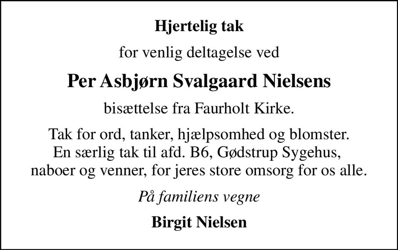 Hjertelig tak
for venlig deltagelse ved
Per Asbjørn Svalgaard Nielsens
bisættelse fra Faurholt Kirke.
Tak for ord, tanker, hjælpsomhed og blomster. En særlig tak til afd. B6, Gødstrup Sygehus,  naboer og venner, for jeres store omsorg for os alle.
På familiens vegne
Birgit Nielsen