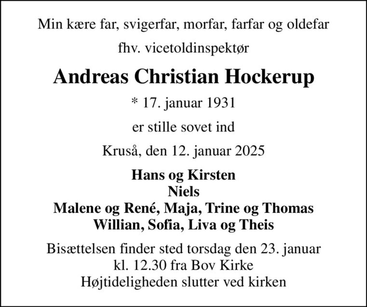 Min kære far, svigerfar, morfar, farfar og oldefar
fhv. vicetoldinspektør
Andreas Christian Hockerup
* 17. januar 1931
er stille sovet ind
Kruså, den 12. januar 2025
Hans og Kirsten Niels Malene og René, Maja, Trine og Thomas Willian, Sofia, Liva og Theis
Bisættelsen finder sted torsdag den 23. januar kl. 12.30 fra Bov Kirke Højtideligheden slutter ved kirken